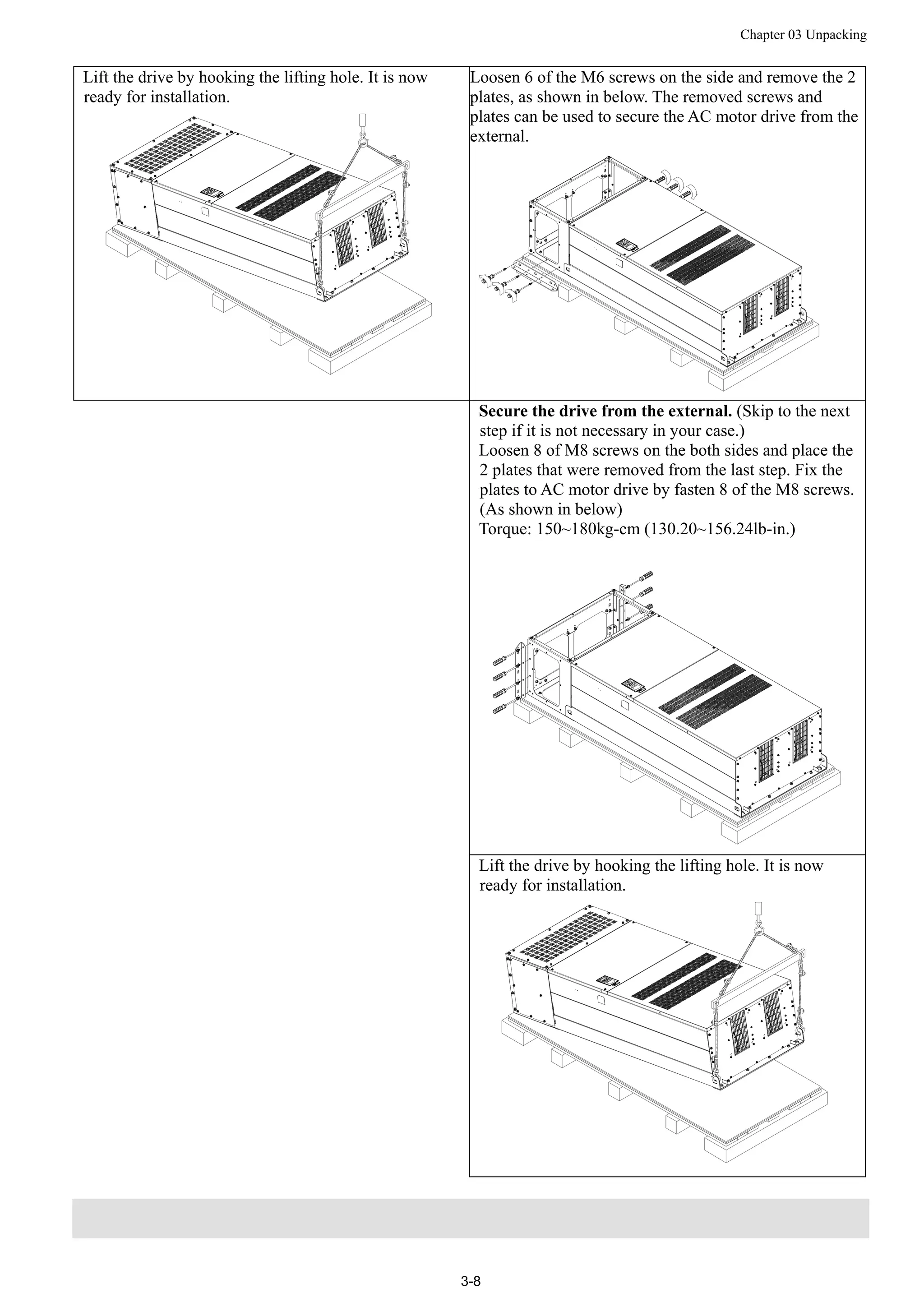 Chapter 03 Unpacking
3-8
Lift the drive by hooking the lifting hole. It is now
ready for installation.
Loosen 6 of the M6 screws on the side and remove the 2
plates, as shown in below. The removed screws and
plates can be used to secure the AC motor drive from the
external.
Secure the drive from the external. (Skip to the next
step if it is not necessary in your case.)
Loosen 8 of M8 screws on the both sides and place the
2 plates that were removed from the last step. Fix the
plates to AC motor drive by fasten 8 of the M8 screws.
(As shown in below)
Torque: 150~180kg-cm (130.20~156.24lb-in.)
Lift the drive by hooking the lifting hole. It is now
ready for installation.
 