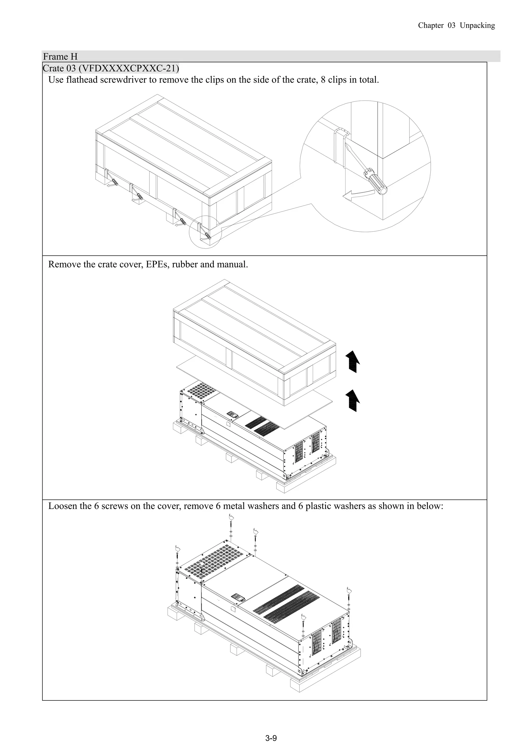 Chapter 03 Unpacking
3-9
Frame H
Crate 03 (VFDXXXXCPXXC-21)
Use flathead screwdriver to remove the clips on the side of the crate, 8 clips in total.
Remove the crate cover, EPEs, rubber and manual.
Loosen the 6 screws on the cover, remove 6 metal washers and 6 plastic washers as shown in below:
 