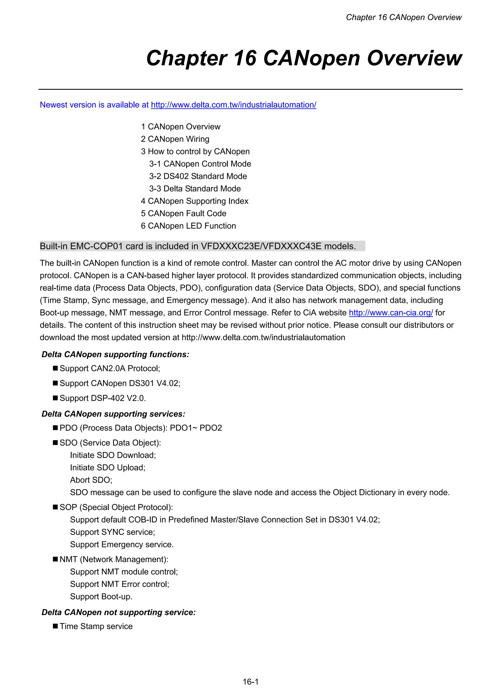 Chapter 16 CANopen Overview
16-1
Chapter 16 CANopen Overview
Newest version is available at http://www.delta.com.tw/industrialautomation/
1 CANopen Overview
2 CANopen Wiring
3 How to control by CANopen
3-1 CANopen Control Mode
3-2 DS402 Standard Mode
3-3 Delta Standard Mode
4 CANopen Supporting Index
5 CANopen Fault Code
6 CANopen LED Function
Built-in EMC-COP01 card is included in VFDXXXC23E/VFDXXXC43E models.
The built-in CANopen function is a kind of remote control. Master can control the AC motor drive by using CANopen
protocol. CANopen is a CAN-based higher layer protocol. It provides standardized communication objects, including
real-time data (Process Data Objects, PDO), configuration data (Service Data Objects, SDO), and special functions
(Time Stamp, Sync message, and Emergency message). And it also has network management data, including
Boot-up message, NMT message, and Error Control message. Refer to CiA website http://www.can-cia.org/ for
details. The content of this instruction sheet may be revised without prior notice. Please consult our distributors or
download the most updated version at http://www.delta.com.tw/industrialautomation
Delta CANopen supporting functions:
 Support CAN2.0A Protocol;
 Support CANopen DS301 V4.02;
 Support DSP-402 V2.0.
Delta CANopen supporting services:
 PDO (Process Data Objects): PDO1~ PDO2
 SDO (Service Data Object):
Initiate SDO Download;
Initiate SDO Upload;
Abort SDO;
SDO message can be used to configure the slave node and access the Object Dictionary in every node.
 SOP (Special Object Protocol):
Support default COB-ID in Predefined Master/Slave Connection Set in DS301 V4.02;
Support SYNC service;
Support Emergency service.
 NMT (Network Management):
Support NMT module control;
Support NMT Error control;
Support Boot-up.
Delta CANopen not supporting service:
 Time Stamp service
 