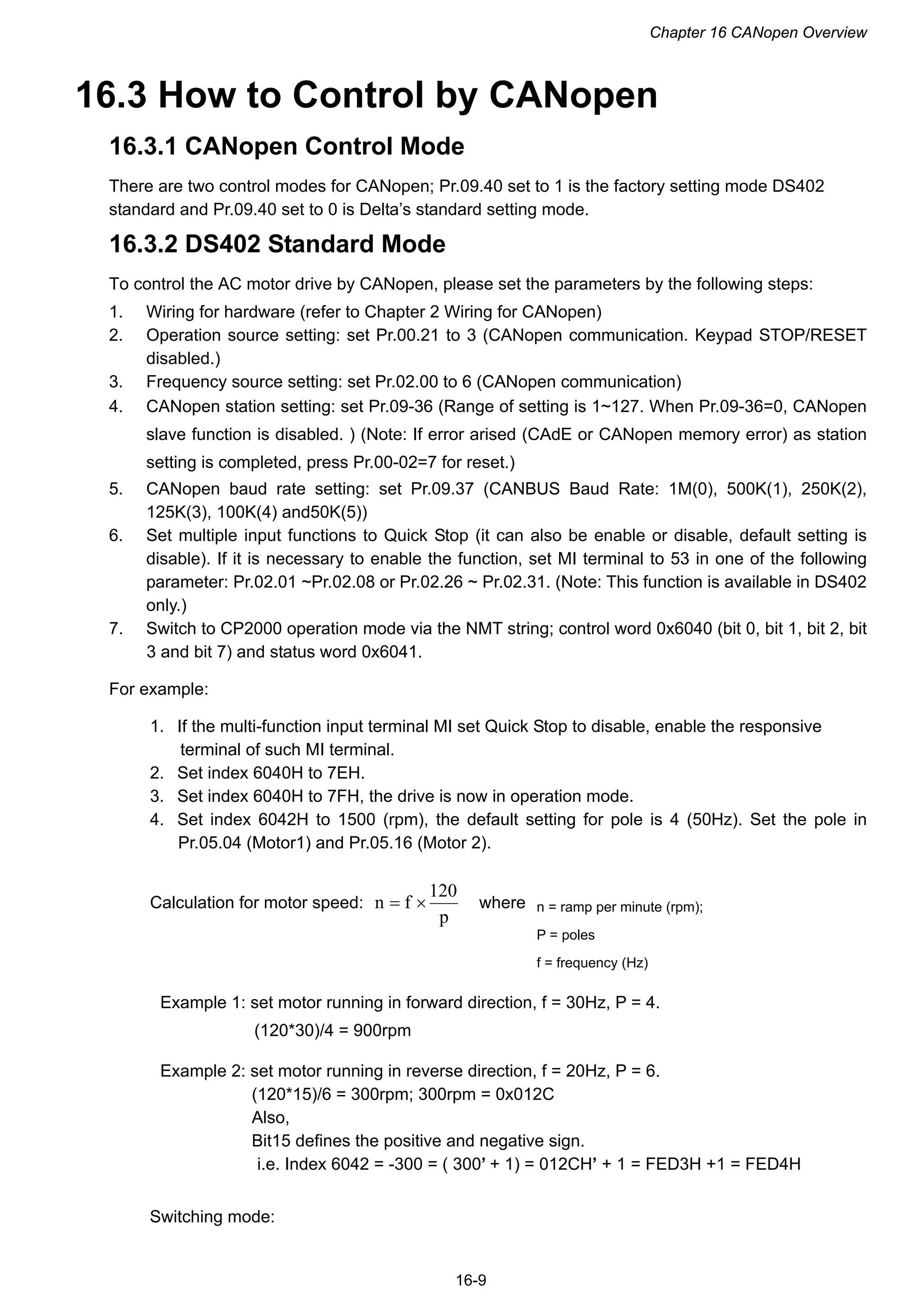 Chapter 16 CANopen Overview
16-9
16.3 How to Control by CANopen
16.3.1 CANopen Control Mode
There are two control modes for CANopen; Pr.09.40 set to 1 is the factory setting mode DS402
standard and Pr.09.40 set to 0 is Delta’s standard setting mode.
16.3.2 DS402 Standard Mode
To control the AC motor drive by CANopen, please set the parameters by the following steps:
1. Wiring for hardware (refer to Chapter 2 Wiring for CANopen)
2. Operation source setting: set Pr.00.21 to 3 (CANopen communication. Keypad STOP/RESET
disabled.)
3. Frequency source setting: set Pr.02.00 to 6 (CANopen communication)
4. CANopen station setting: set Pr.09-36 (Range of setting is 1~127. When Pr.09-36=0, CANopen
slave function is disabled. ) (Note: If error arised (CAdE or CANopen memory error) as station
setting is completed, press Pr.00-02=7 for reset.)
5. CANopen baud rate setting: set Pr.09.37 (CANBUS Baud Rate: 1M(0), 500K(1), 250K(2),
125K(3), 100K(4) and50K(5))
6. Set multiple input functions to Quick Stop (it can also be enable or disable, default setting is
disable). If it is necessary to enable the function, set MI terminal to 53 in one of the following
parameter: Pr.02.01 ~Pr.02.08 or Pr.02.26 ~ Pr.02.31. (Note: This function is available in DS402
only.)
7. Switch to CP2000 operation mode via the NMT string; control word 0x6040 (bit 0, bit 1, bit 2, bit
3 and bit 7) and status word 0x6041.
For example:
1. If the multi-function input terminal MI set Quick Stop to disable, enable the responsive
terminal of such MI terminal.
2. Set index 6040H to 7EH.
3. Set index 6040H to 7FH, the drive is now in operation mode.
4. Set index 6042H to 1500 (rpm), the default setting for pole is 4 (50Hz). Set the pole in
Pr.05.04 (Motor1) and Pr.05.16 (Motor 2).
Calculation for motor speed:
p
120
fn  where
Example 1: set motor running in forward direction, f = 30Hz, P = 4.
(120*30)/4 = 900rpm
Example 2: set motor running in reverse direction, f = 20Hz, P = 6.
(120*15)/6 = 300rpm; 300rpm = 0x012C
Also,
Bit15 defines the positive and negative sign.
i.e. Index 6042 = -300 = ( 300’ + 1) = 012CH’ + 1 = FED3H +1 = FED4H
Switching mode:
n = ramp per minute (rpm);
P = poles
f = frequency (Hz)
 