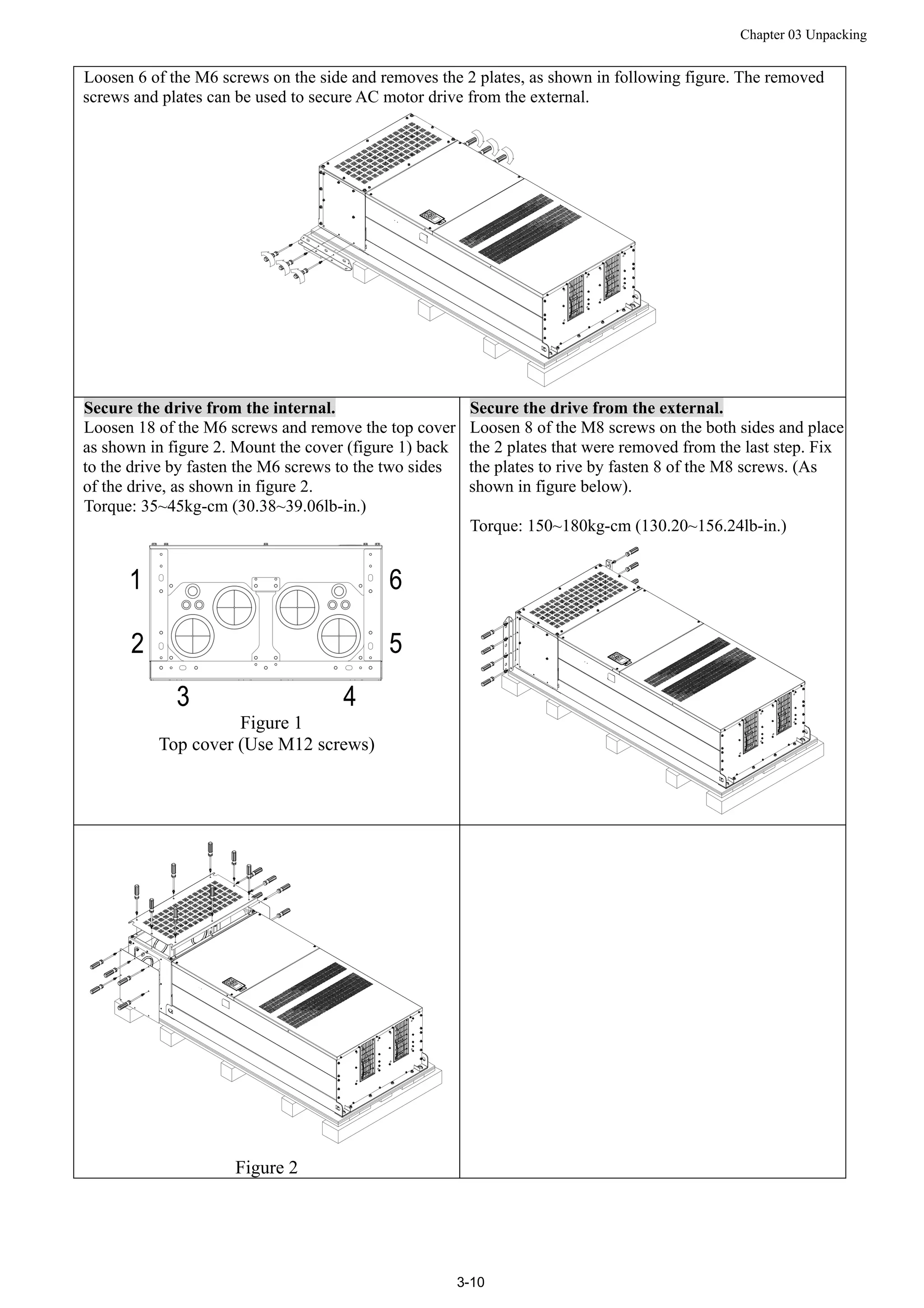 Chapter 03 Unpacking
3-10
Loosen 6 of the M6 screws on the side and removes the 2 plates, as shown in following figure. The removed
screws and plates can be used to secure AC motor drive from the external.
Secure the drive from the internal.
Loosen 18 of the M6 screws and remove the top cover
as shown in figure 2. Mount the cover (figure 1) back
to the drive by fasten the M6 screws to the two sides
of the drive, as shown in figure 2.
Torque: 35~45kg-cm (30.38~39.06lb-in.)
Figure 1
Top cover (Use M12 screws)
Secure the drive from the external.
Loosen 8 of the M8 screws on the both sides and place
the 2 plates that were removed from the last step. Fix
the plates to rive by fasten 8 of the M8 screws. (As
shown in figure below).
Torque: 150~180kg-cm (130.20~156.24lb-in.)
Figure 2
 