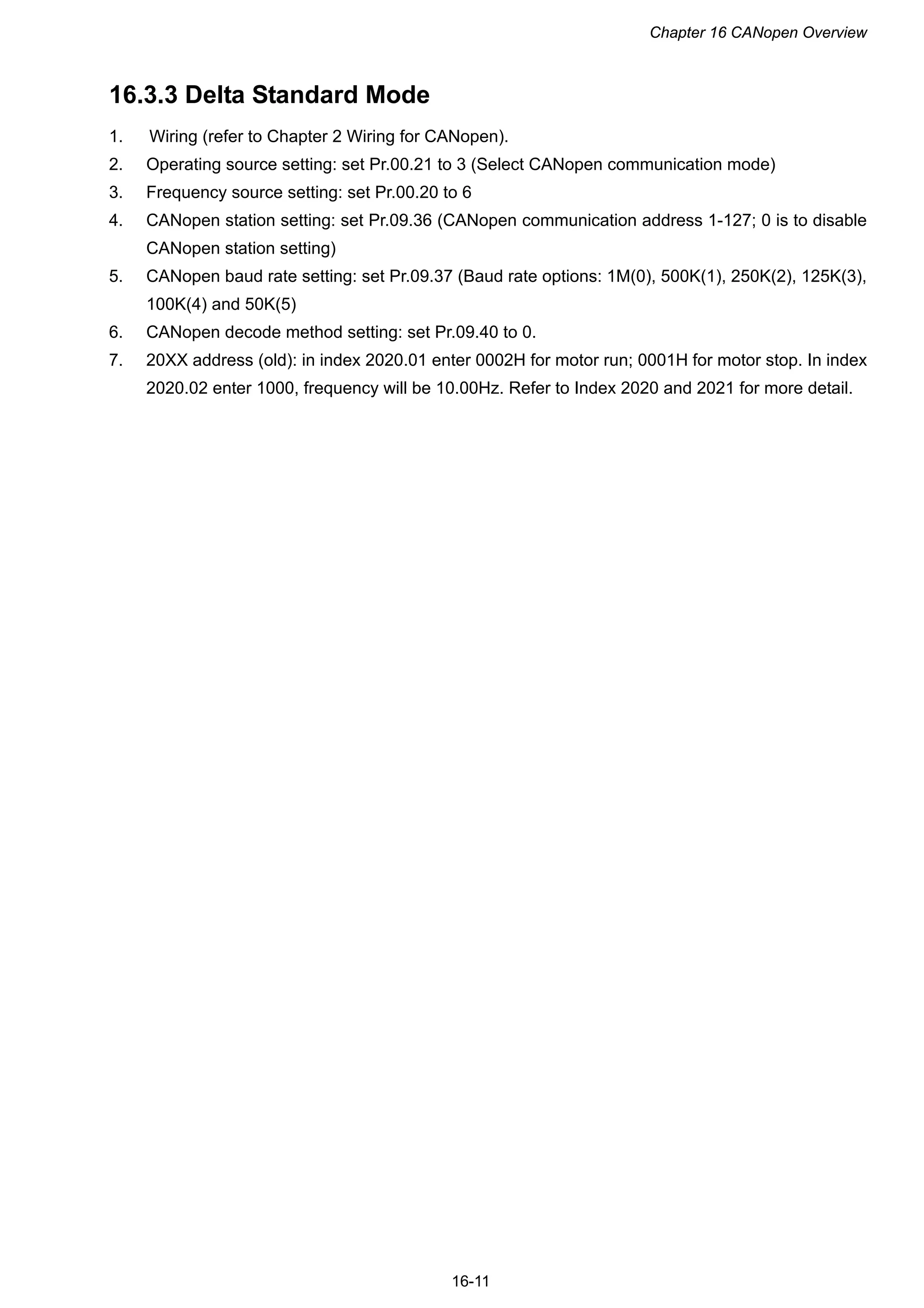 Chapter 16 CANopen Overview
16-11
16.3.3 Delta Standard Mode
1. Wiring (refer to Chapter 2 Wiring for CANopen).
2. Operating source setting: set Pr.00.21 to 3 (Select CANopen communication mode)
3. Frequency source setting: set Pr.00.20 to 6
4. CANopen station setting: set Pr.09.36 (CANopen communication address 1-127; 0 is to disable
CANopen station setting)
5. CANopen baud rate setting: set Pr.09.37 (Baud rate options: 1M(0), 500K(1), 250K(2), 125K(3),
100K(4) and 50K(5)
6. CANopen decode method setting: set Pr.09.40 to 0.
7. 20XX address (old): in index 2020.01 enter 0002H for motor run; 0001H for motor stop. In index
2020.02 enter 1000, frequency will be 10.00Hz. Refer to Index 2020 and 2021 for more detail.
 