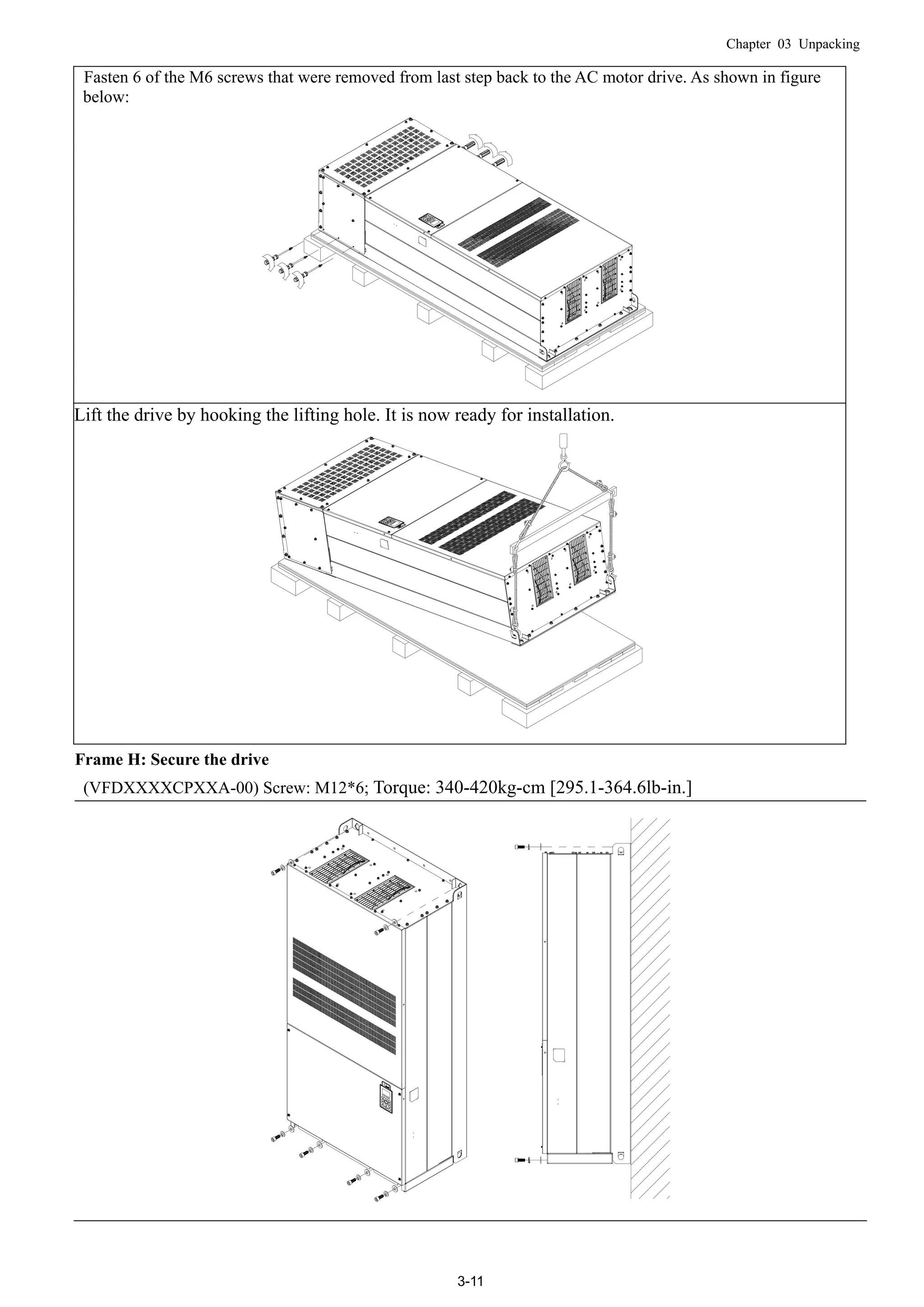 Chapter 03 Unpacking
3-11
Fasten 6 of the M6 screws that were removed from last step back to the AC motor drive. As shown in figure
below:
Lift the drive by hooking the lifting hole. It is now ready for installation.
Frame H: Secure the drive
(VFDXXXXCPXXA-00) Screw: M12*6; Torque: 340-420kg-cm [295.1-364.6lb-in.]
 