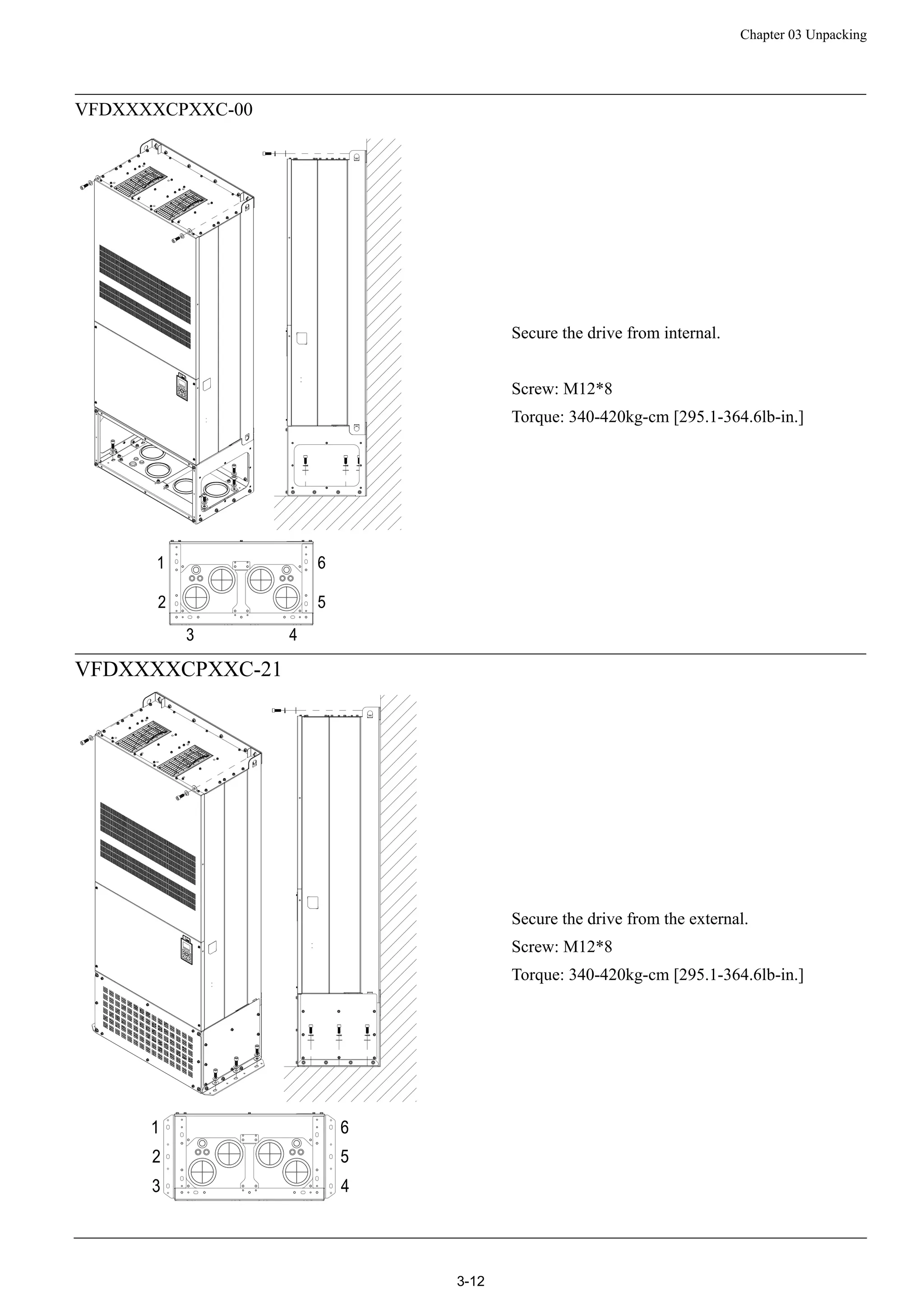 Chapter 03 Unpacking
3-12
VFDXXXXCPXXC-00
Secure the drive from internal.
Screw: M12*8
Torque: 340-420kg-cm [295.1-364.6lb-in.]
VFDXXXXCPXXC-21
Secure the drive from the external.
Screw: M12*8
Torque: 340-420kg-cm [295.1-364.6lb-in.]
 