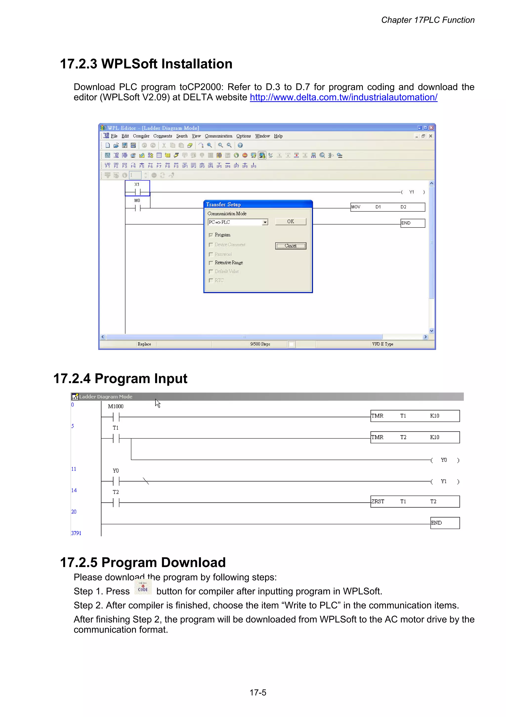 Chapter 17PLC Function
17-5
17.2.3 WPLSoft Installation
Download PLC program toCP2000: Refer to D.3 to D.7 for program coding and download the
editor (WPLSoft V2.09) at DELTA website http://www.delta.com.tw/industrialautomation/
17.2.4 Program Input
17.2.5 Program Download
Please download the program by following steps:
Step 1. Press button for compiler after inputting program in WPLSoft.
Step 2. After compiler is finished, choose the item “Write to PLC” in the communication items.
After finishing Step 2, the program will be downloaded from WPLSoft to the AC motor drive by the
communication format.
 