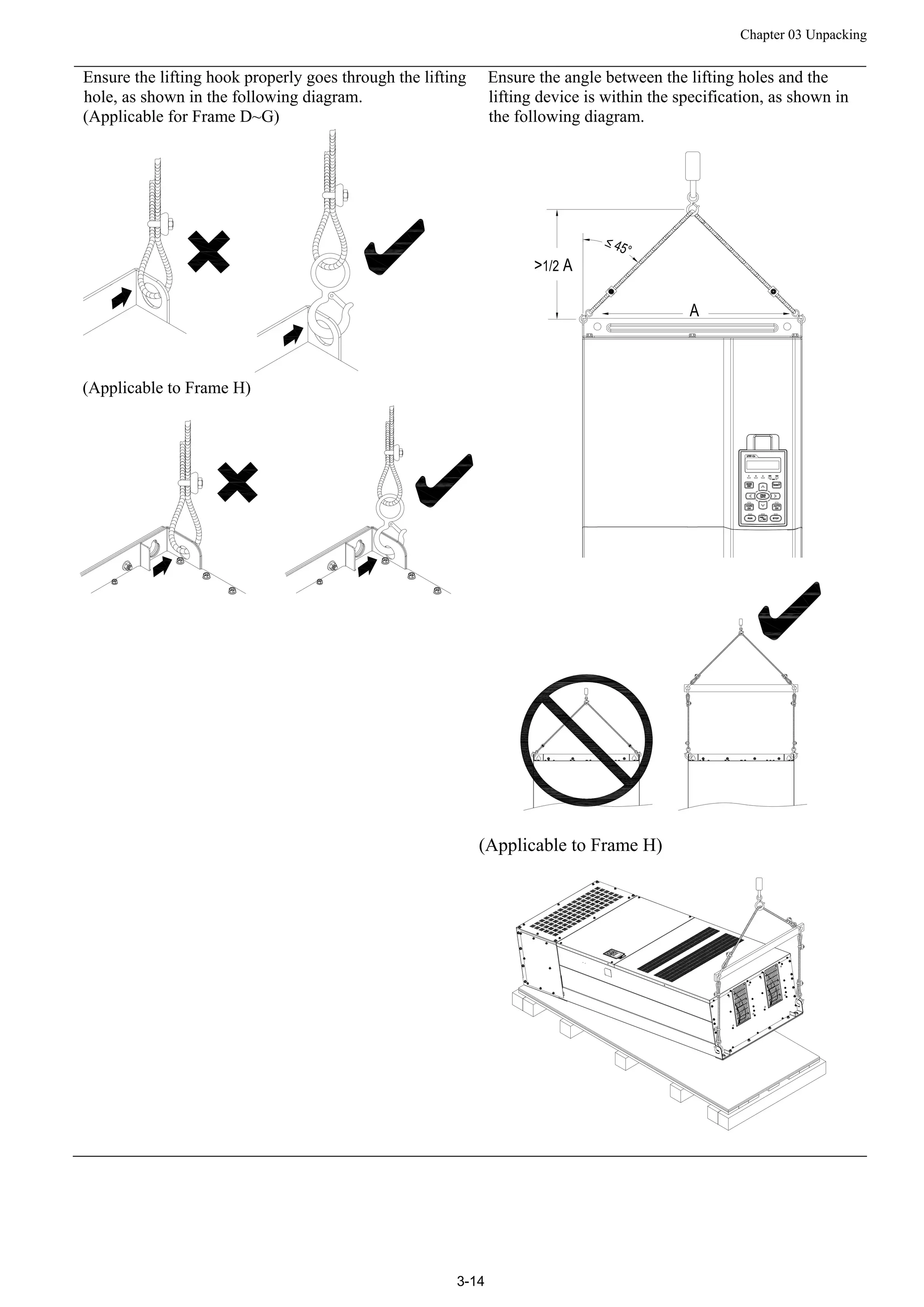 Chapter 03 Unpacking
3-14
Ensure the lifting hook properly goes through the lifting
hole, as shown in the following diagram.
(Applicable for Frame D~G)
(Applicable to Frame H)
Ensure the angle between the lifting holes and the
lifting device is within the specification, as shown in
the following diagram.
(Applicable to Frame H)
 