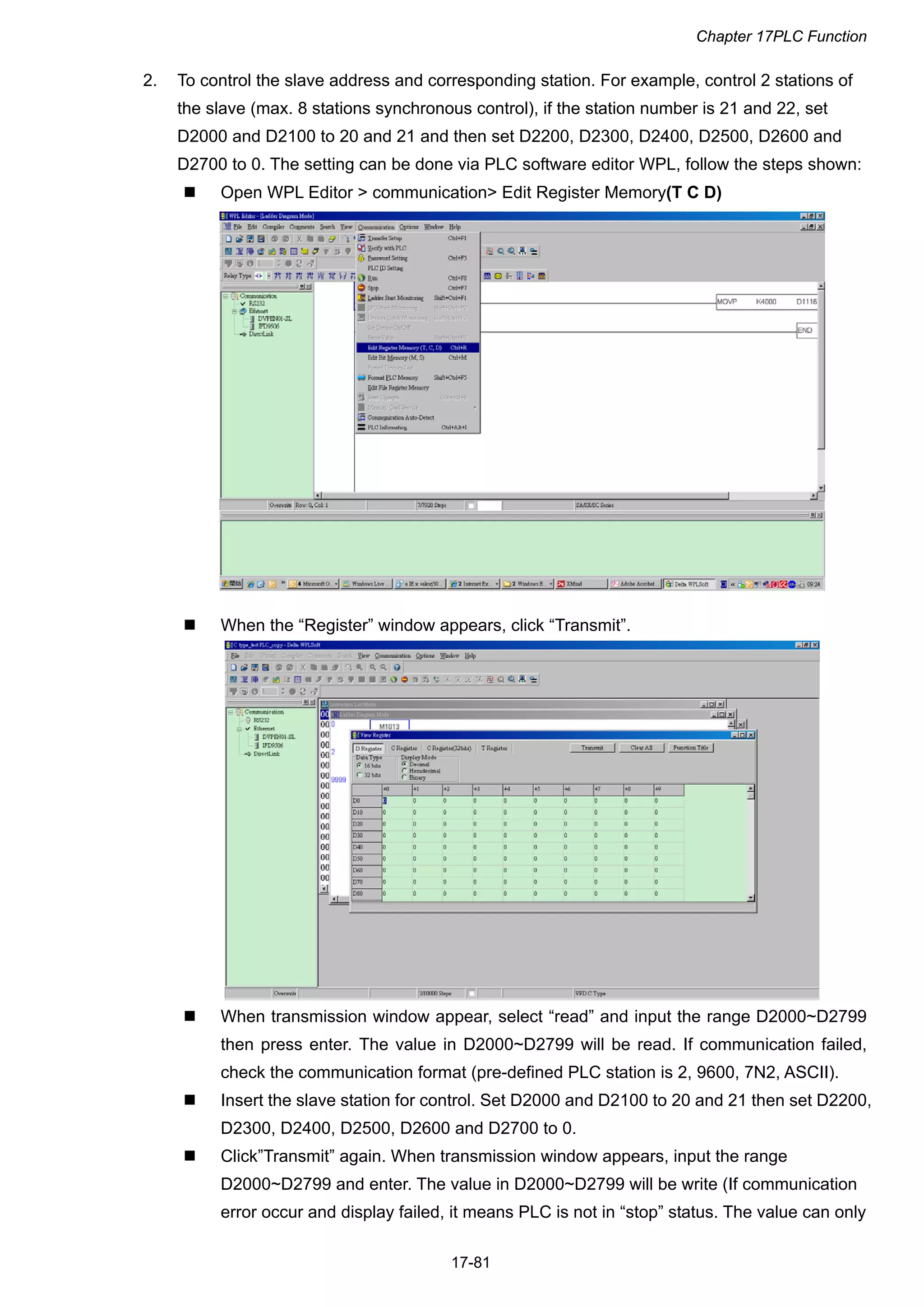 Chapter 17PLC Function
17-81
2. To control the slave address and corresponding station. For example, control 2 stations of
the slave (max. 8 stations synchronous control), if the station number is 21 and 22, set
D2000 and D2100 to 20 and 21 and then set D2200, D2300, D2400, D2500, D2600 and
D2700 to 0. The setting can be done via PLC software editor WPL, follow the steps shown:
 Open WPL Editor > communication> Edit Register Memory(T C D)
 When the “Register” window appears, click “Transmit”.
 When transmission window appear, select “read” and input the range D2000~D2799
then press enter. The value in D2000~D2799 will be read. If communication failed,
check the communication format (pre-defined PLC station is 2, 9600, 7N2, ASCII).
 Insert the slave station for control. Set D2000 and D2100 to 20 and 21 then set D2200,
D2300, D2400, D2500, D2600 and D2700 to 0.
 Click”Transmit” again. When transmission window appears, input the range
D2000~D2799 and enter. The value in D2000~D2799 will be write (If communication
error occur and display failed, it means PLC is not in “stop” status. The value can only
 