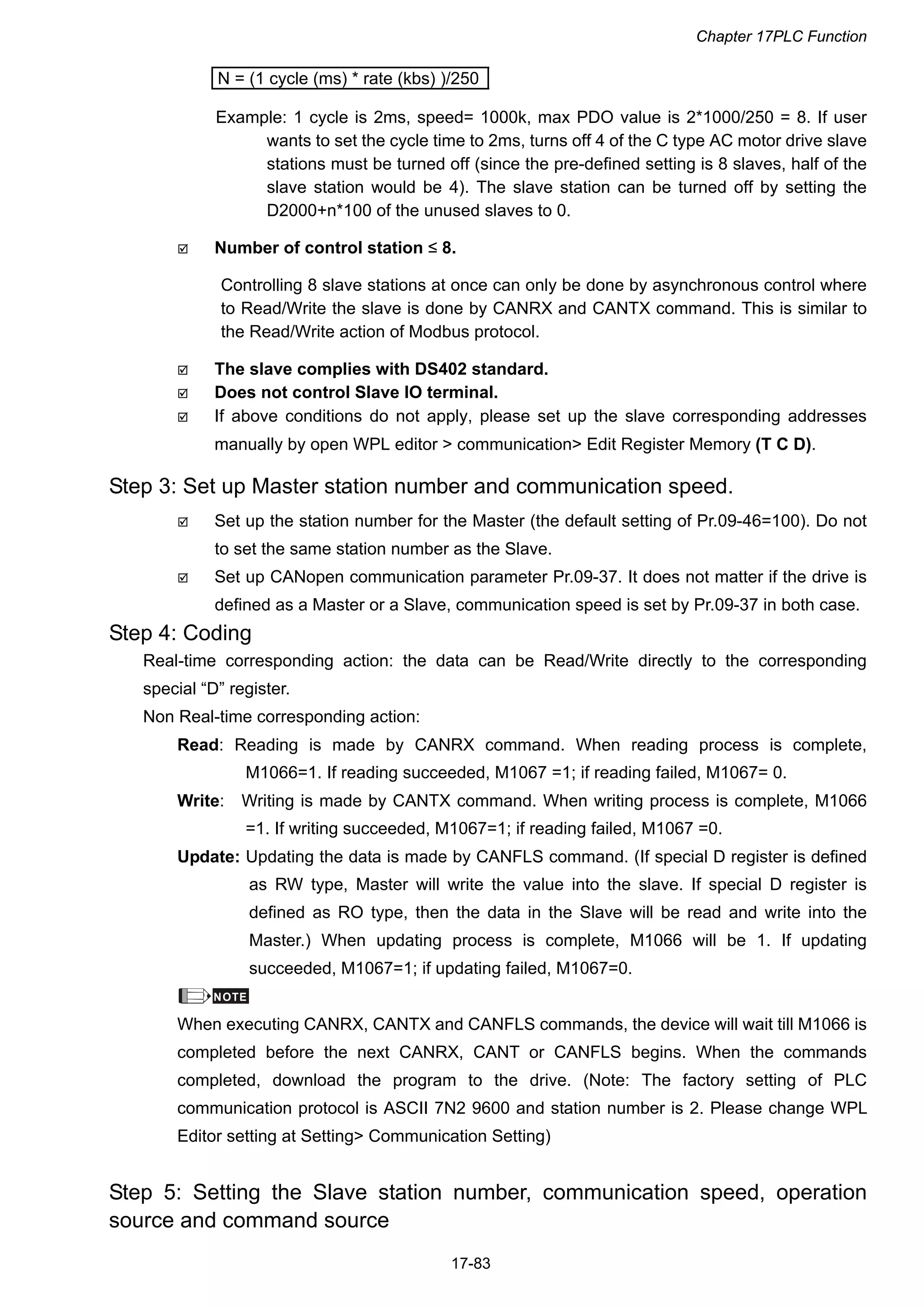 Chapter 17PLC Function
17-83
N = (1 cycle (ms) * rate (kbs) )/250
Example: 1 cycle is 2ms, speed= 1000k, max PDO value is 2*1000/250 = 8. If user
wants to set the cycle time to 2ms, turns off 4 of the C type AC motor drive slave
stations must be turned off (since the pre-defined setting is 8 slaves, half of the
slave station would be 4). The slave station can be turned off by setting the
D2000+n*100 of the unused slaves to 0.
 Number of control station ≤ 8.
Controlling 8 slave stations at once can only be done by asynchronous control where
to Read/Write the slave is done by CANRX and CANTX command. This is similar to
the Read/Write action of Modbus protocol.
 The slave complies with DS402 standard.
 Does not control Slave IO terminal.
 If above conditions do not apply, please set up the slave corresponding addresses
manually by open WPL editor > communication> Edit Register Memory (T C D).
Step 3: Set up Master station number and communication speed.
 Set up the station number for the Master (the default setting of Pr.09-46=100). Do not
to set the same station number as the Slave.
 Set up CANopen communication parameter Pr.09-37. It does not matter if the drive is
defined as a Master or a Slave, communication speed is set by Pr.09-37 in both case.
Step 4: Coding
Real-time corresponding action: the data can be Read/Write directly to the corresponding
special “D” register.
Non Real-time corresponding action:
Read: Reading is made by CANRX command. When reading process is complete,
M1066=1. If reading succeeded, M1067 =1; if reading failed, M1067= 0.
Write: Writing is made by CANTX command. When writing process is complete, M1066
=1. If writing succeeded, M1067=1; if reading failed, M1067 =0.
Update: Updating the data is made by CANFLS command. (If special D register is defined
as RW type, Master will write the value into the slave. If special D register is
defined as RO type, then the data in the Slave will be read and write into the
Master.) When updating process is complete, M1066 will be 1. If updating
succeeded, M1067=1; if updating failed, M1067=0.
NOTE
When executing CANRX, CANTX and CANFLS commands, the device will wait till M1066 is
completed before the next CANRX, CANT or CANFLS begins. When the commands
completed, download the program to the drive. (Note: The factory setting of PLC
communication protocol is ASCII 7N2 9600 and station number is 2. Please change WPL
Editor setting at Setting> Communication Setting)
Step 5: Setting the Slave station number, communication speed, operation
source and command source
 