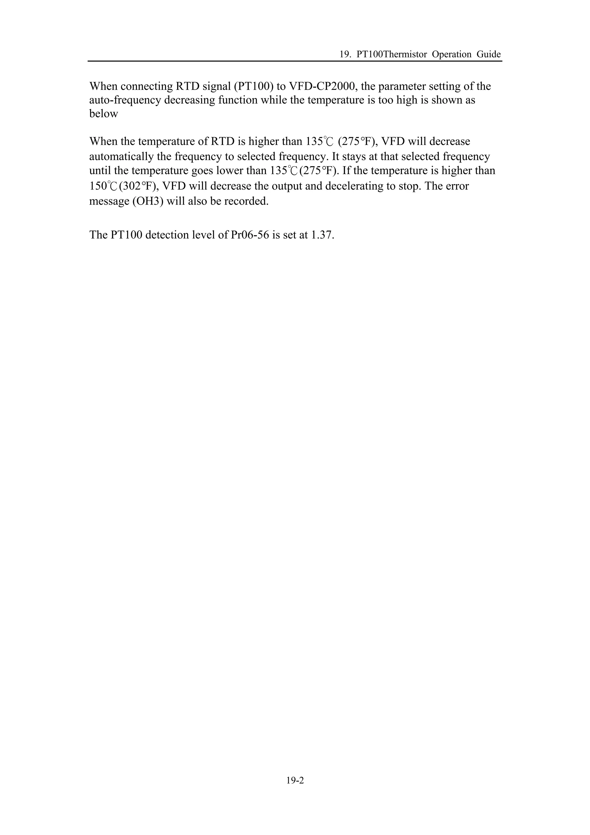 19. PT100Thermistor Operation Guide
19-2
When connecting RTD signal (PT100) to VFD-CP2000, the parameter setting of the
auto-frequency decreasing function while the temperature is too high is shown as
below
When the temperature of RTD is higher than 135℃ (275°F), VFD will decrease
automatically the frequency to selected frequency. It stays at that selected frequency
until the temperature goes lower than 135℃(275°F). If the temperature is higher than
150℃(302°F), VFD will decrease the output and decelerating to stop. The error
message (OH3) will also be recorded.
The PT100 detection level of Pr06-56 is set at 1.37.
 