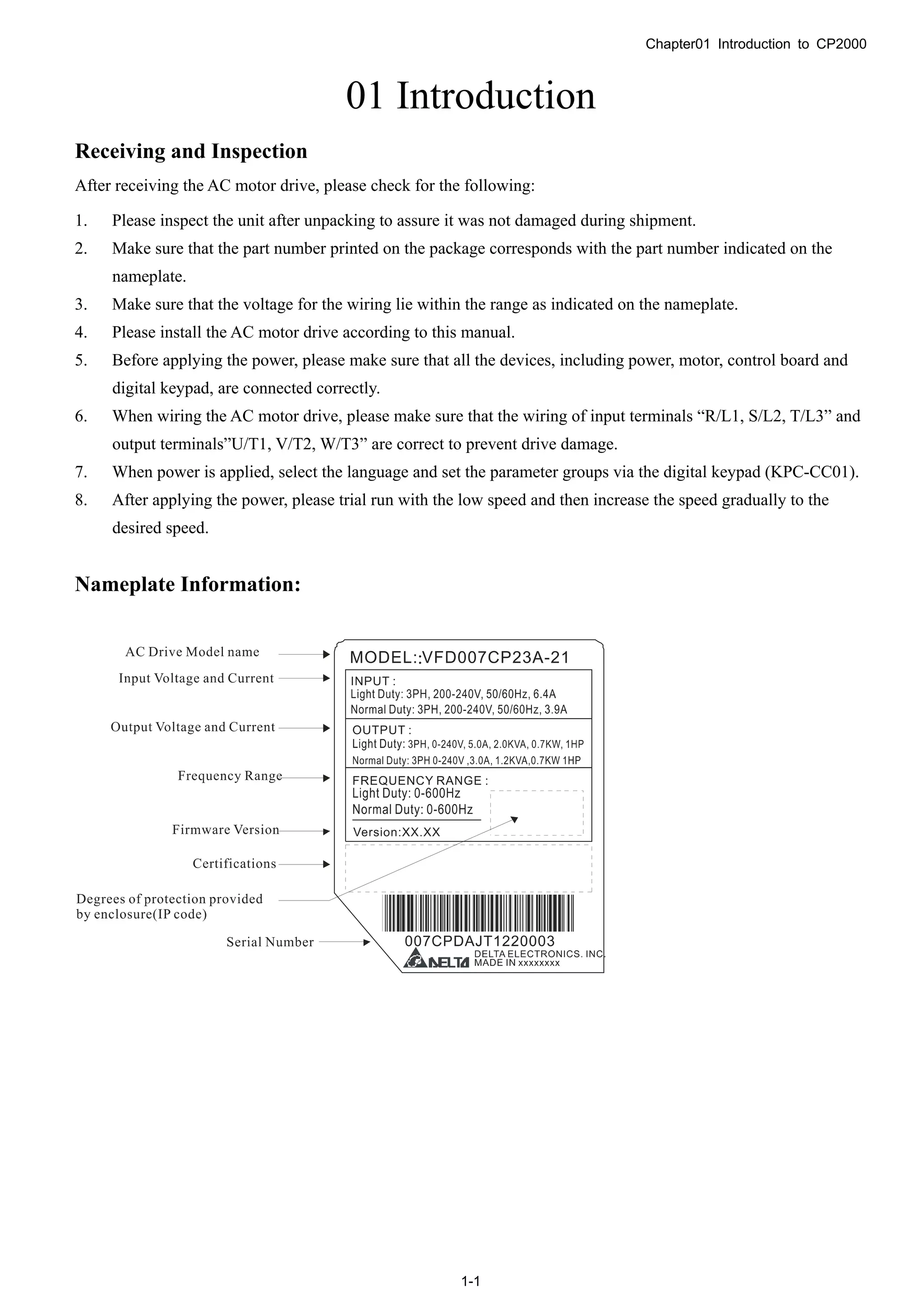 Chapter01 Introduction to CP2000
1-1
01 Introduction
Receiving and Inspection
After receiving the AC motor drive, please check for the following:
1. Please inspect the unit after unpacking to assure it was not damaged during shipment.
2. Make sure that the part number printed on the package corresponds with the part number indicated on the
nameplate.
3. Make sure that the voltage for the wiring lie within the range as indicated on the nameplate.
4. Please install the AC motor drive according to this manual.
5. Before applying the power, please make sure that all the devices, including power, motor, control board and
digital keypad, are connected correctly.
6. When wiring the AC motor drive, please make sure that the wiring of input terminals “R/L1, S/L2, T/L3” and
output terminals”U/T1, V/T2, W/T3” are correct to prevent drive damage.
7. When power is applied, select the language and set the parameter groups via the digital keypad (KPC-CC01).
8. After applying the power, please trial run with the low speed and then increase the speed gradually to the
desired speed.
Nameplate Information:
 