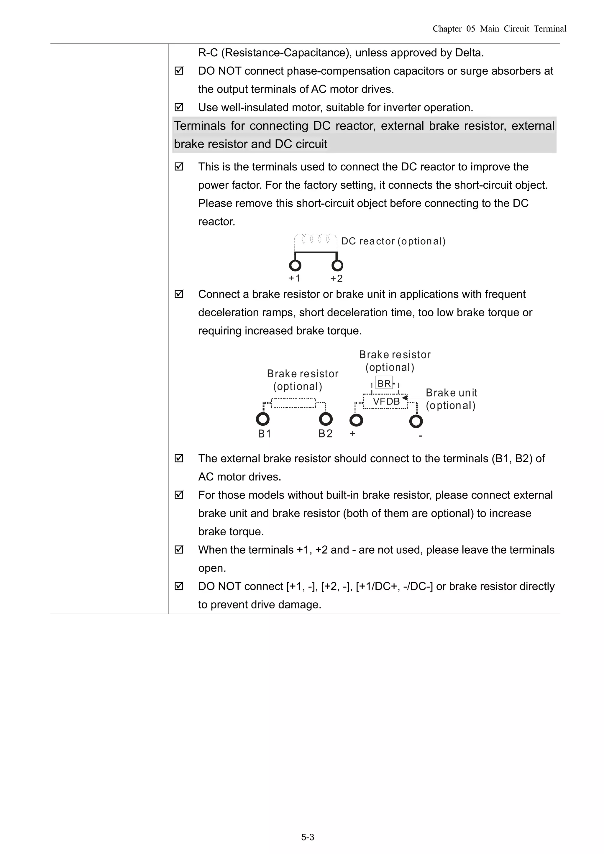 Chapter 05 Main Circuit Terminal
5-3
R-C (Resistance-Capacitance), unless approved by Delta.
 DO NOT connect phase-compensation capacitors or surge absorbers at
the output terminals of AC motor drives.
 Use well-insulated motor, suitable for inverter operation.
Terminals for connecting DC reactor, external brake resistor, external
brake resistor and DC circuit
 This is the terminals used to connect the DC reactor to improve the
power factor. For the factory setting, it connects the short-circuit object.
Please remove this short-circuit object before connecting to the DC
reactor.
+1 +2
DC reactor (optional)
 Connect a brake resistor or brake unit in applications with frequent
deceleration ramps, short deceleration time, too low brake torque or
requiring increased brake torque.
B1 B2
BR
+ -
VFDB
Brake resistor
(optional)
Brake resistor
(optional)
Brake unit
(optional)
 The external brake resistor should connect to the terminals (B1, B2) of
AC motor drives.
 For those models without built-in brake resistor, please connect external
brake unit and brake resistor (both of them are optional) to increase
brake torque.
 When the terminals +1, +2 and - are not used, please leave the terminals
open.
 DO NOT connect [+1, -], [+2, -], [+1/DC+, -/DC-] or brake resistor directly
to prevent drive damage.
 