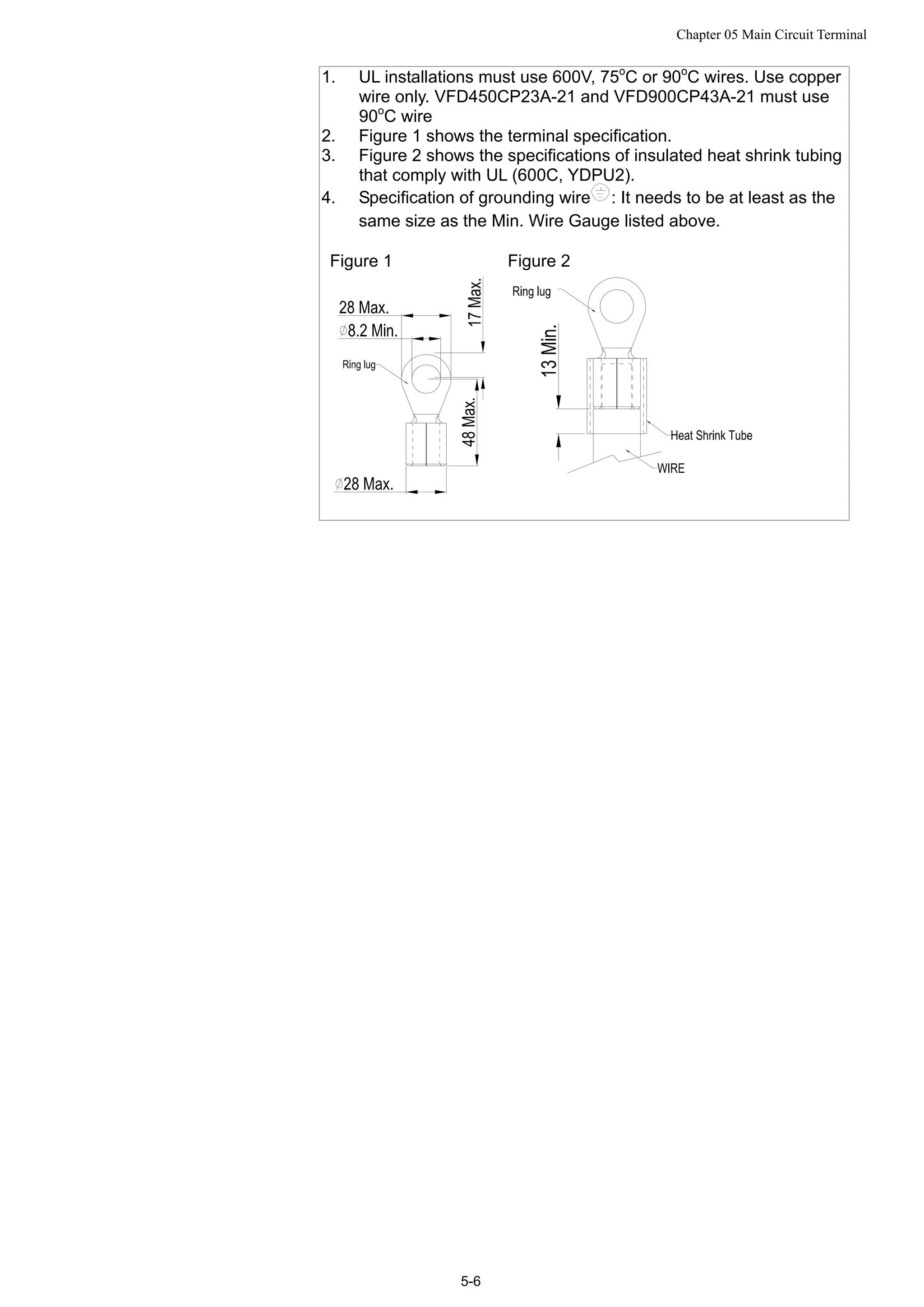 Chapter 05 Main Circuit Terminal
5-6
1. UL installations must use 600V, 75o
C or 90o
C wires. Use copper
wire only. VFD450CP23A-21 and VFD900CP43A-21 must use
90o
C wire
2. Figure 1 shows the terminal specification.
3. Figure 2 shows the specifications of insulated heat shrink tubing
that comply with UL (600C, YDPU2).
4. Specification of grounding wire : It needs to be at least as the
same size as the Min. Wire Gauge listed above.
Figure 1 Figure 2
 