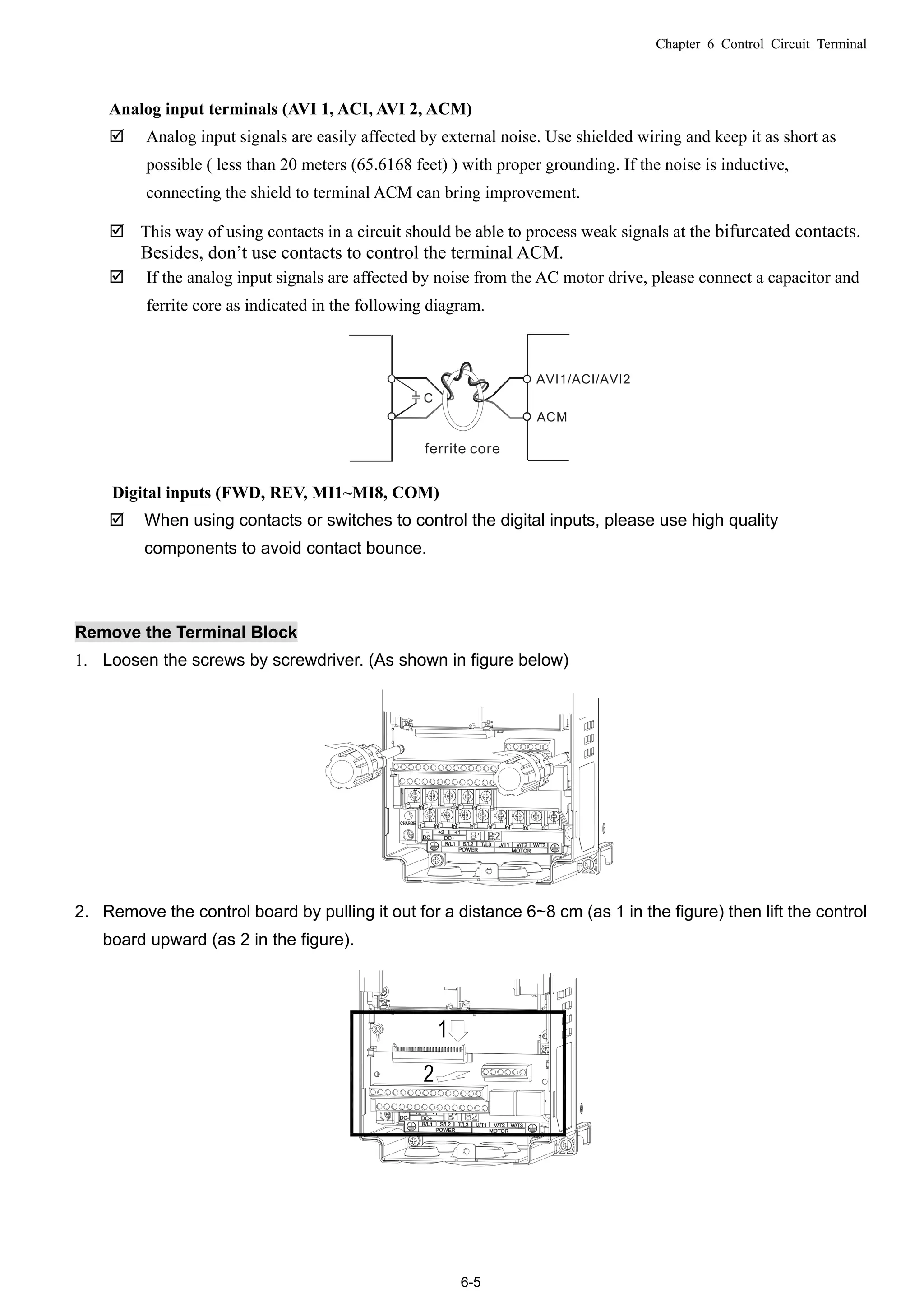 Chapter 6 Control Circuit Terminal
6-5
Analog input terminals (AVI 1, ACI, AVI 2, ACM)
 Analog input signals are easily affected by external noise. Use shielded wiring and keep it as short as
possible ( less than 20 meters (65.6168 feet) ) with proper grounding. If the noise is inductive,
connecting the shield to terminal ACM can bring improvement.
 This way of using contacts in a circuit should be able to process weak signals at the bifurcated contacts.
Besides, don’t use contacts to control the terminal ACM.
 If the analog input signals are affected by noise from the AC motor drive, please connect a capacitor and
ferrite core as indicated in the following diagram.
Digital inputs (FWD, REV, MI1~MI8, COM)
 When using contacts or switches to control the digital inputs, please use high quality
components to avoid contact bounce.
Remove the Terminal Block
1. Loosen the screws by screwdriver. (As shown in figure below)
2. Remove the control board by pulling it out for a distance 6~8 cm (as 1 in the figure) then lift the control
board upward (as 2 in the figure).
 