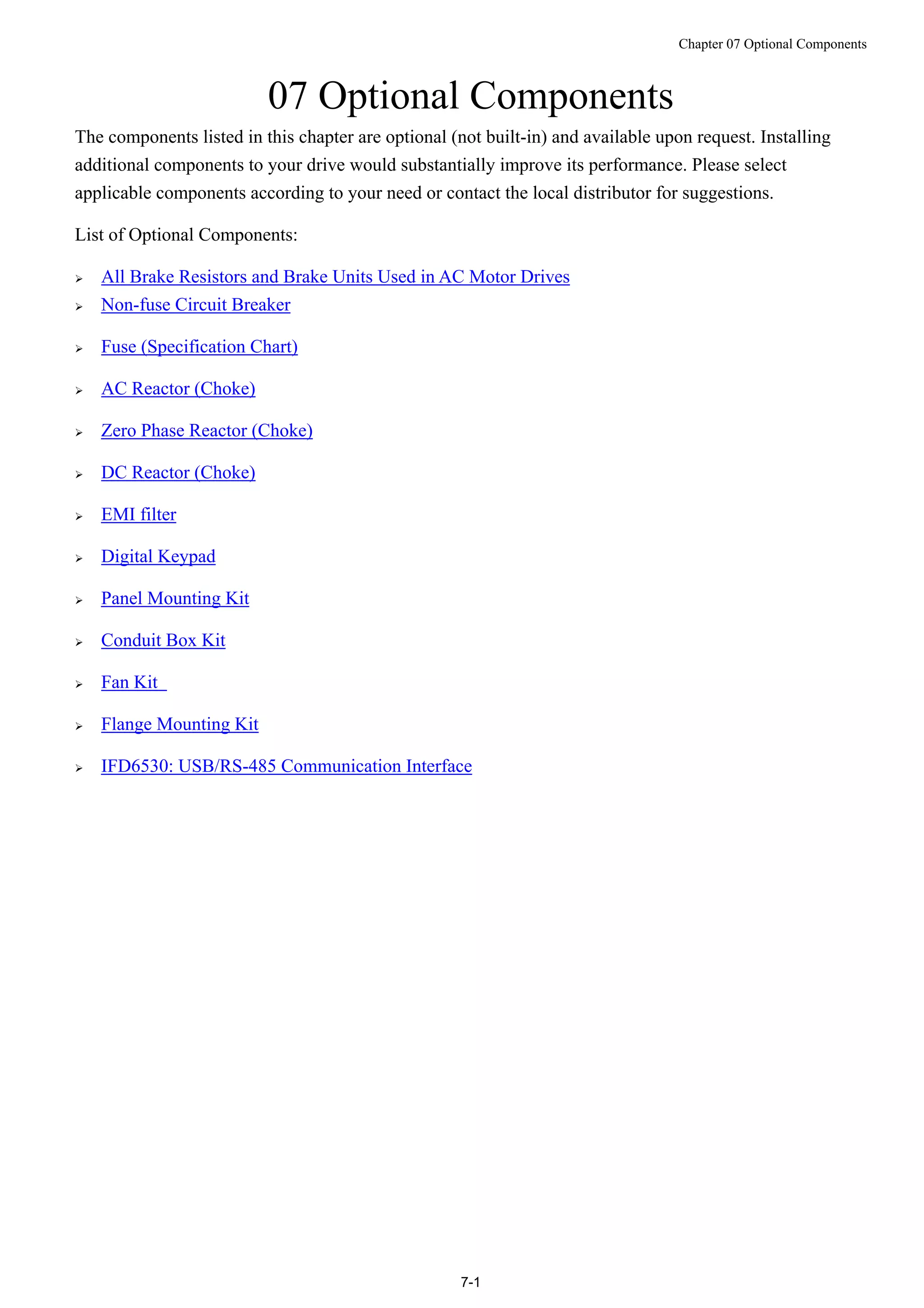 Chapter 07 Optional Components
7-1
07 Optional Components
The components listed in this chapter are optional (not built-in) and available upon request. Installing
additional components to your drive would substantially improve its performance. Please select
applicable components according to your need or contact the local distributor for suggestions.
List of Optional Components:
 All Brake Resistors and Brake Units Used in AC Motor Drives
 Non-fuse Circuit Breaker
 Fuse (Specification Chart)
 AC Reactor (Choke)
 Zero Phase Reactor (Choke)
 DC Reactor (Choke)
 EMI filter
 Digital Keypad
 Panel Mounting Kit
 Conduit Box Kit
 Fan Kit
 Flange Mounting Kit
 IFD6530: USB/RS-485 Communication Interface
 