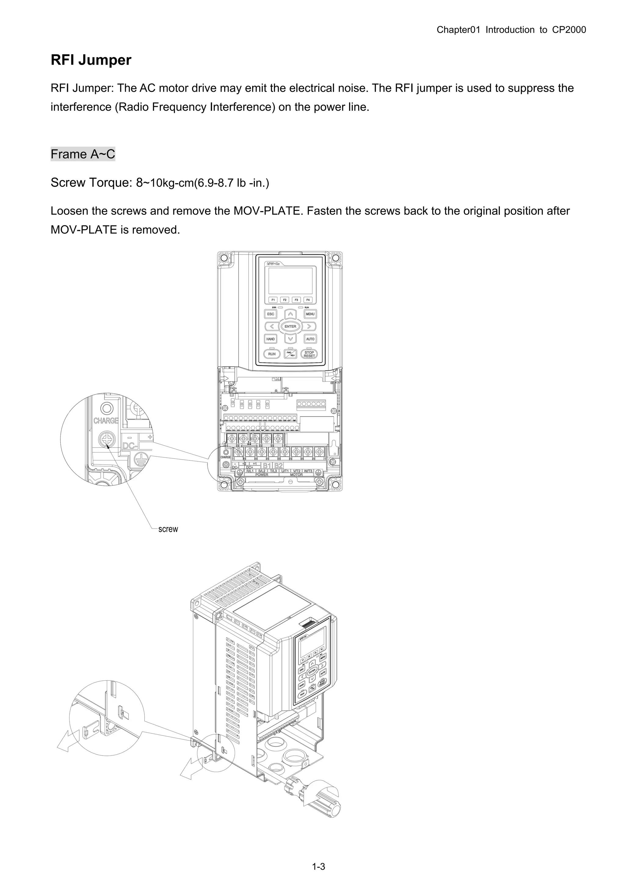 Chapter01 Introduction to CP2000
1-3
RFI Jumper
RFI Jumper: The AC motor drive may emit the electrical noise. The RFI jumper is used to suppress the
interference (Radio Frequency Interference) on the power line.
Frame A~C
Screw Torque: 8~10kg-cm(6.9-8.7 lb -in.)
Loosen the screws and remove the MOV-PLATE. Fasten the screws back to the original position after
MOV-PLATE is removed.
 
