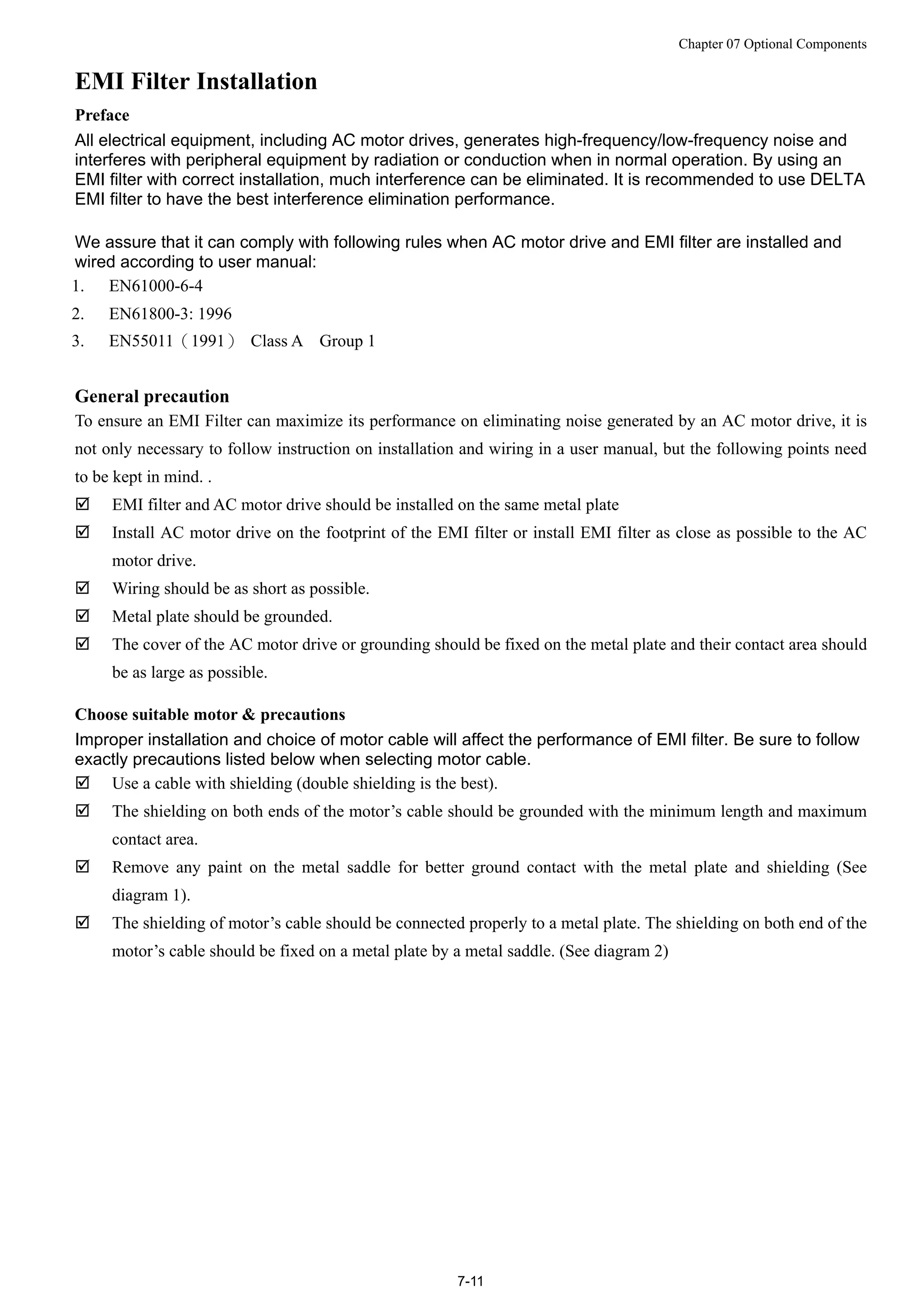Chapter 07 Optional Components
7-11
EMI Filter Installation
Preface
All electrical equipment, including AC motor drives, generates high-frequency/low-frequency noise and
interferes with peripheral equipment by radiation or conduction when in normal operation. By using an
EMI filter with correct installation, much interference can be eliminated. It is recommended to use DELTA
EMI filter to have the best interference elimination performance.
We assure that it can comply with following rules when AC motor drive and EMI filter are installed and
wired according to user manual:
1. EN61000-6-4
2. EN61800-3: 1996
3. EN55011（1991） Class A Group 1
General precaution
To ensure an EMI Filter can maximize its performance on eliminating noise generated by an AC motor drive, it is
not only necessary to follow instruction on installation and wiring in a user manual, but the following points need
to be kept in mind. .
 EMI filter and AC motor drive should be installed on the same metal plate
 Install AC motor drive on the footprint of the EMI filter or install EMI filter as close as possible to the AC
motor drive.
 Wiring should be as short as possible.
 Metal plate should be grounded.
 The cover of the AC motor drive or grounding should be fixed on the metal plate and their contact area should
be as large as possible.
Choose suitable motor & precautions
Improper installation and choice of motor cable will affect the performance of EMI filter. Be sure to follow
exactly precautions listed below when selecting motor cable.
 Use a cable with shielding (double shielding is the best).
 The shielding on both ends of the motor’s cable should be grounded with the minimum length and maximum
contact area.
 Remove any paint on the metal saddle for better ground contact with the metal plate and shielding (See
diagram 1).
 The shielding of motor’s cable should be connected properly to a metal plate. The shielding on both end of the
motor’s cable should be fixed on a metal plate by a metal saddle. (See diagram 2)
 