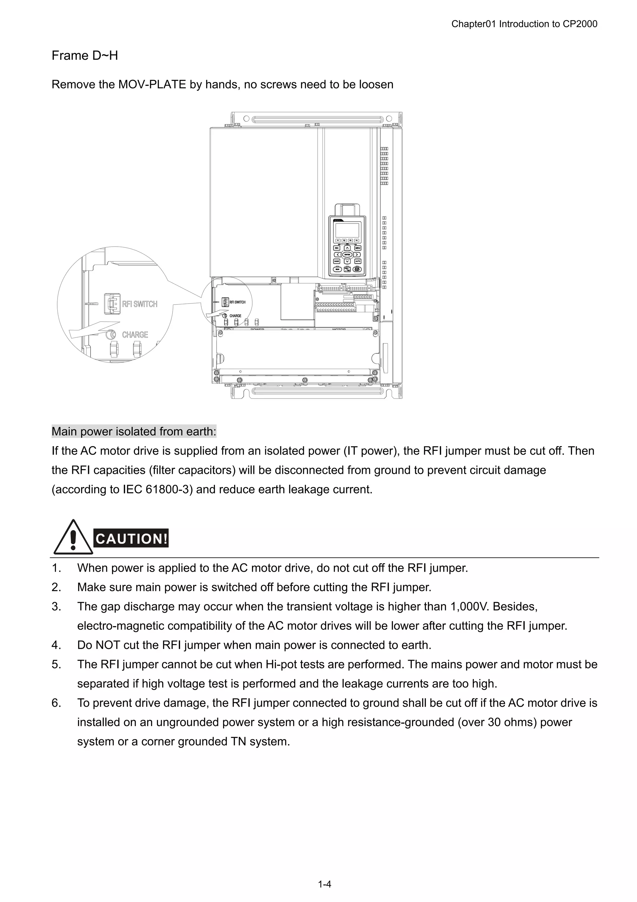 Chapter01 Introduction to CP2000
1-4
Frame D~H
Remove the MOV-PLATE by hands, no screws need to be loosen
Main power isolated from earth:
If the AC motor drive is supplied from an isolated power (IT power), the RFI jumper must be cut off. Then
the RFI capacities (filter capacitors) will be disconnected from ground to prevent circuit damage
(according to IEC 61800-3) and reduce earth leakage current.
CAUTION!
1. When power is applied to the AC motor drive, do not cut off the RFI jumper.
2. Make sure main power is switched off before cutting the RFI jumper.
3. The gap discharge may occur when the transient voltage is higher than 1,000V. Besides,
electro-magnetic compatibility of the AC motor drives will be lower after cutting the RFI jumper.
4. Do NOT cut the RFI jumper when main power is connected to earth.
5. The RFI jumper cannot be cut when Hi-pot tests are performed. The mains power and motor must be
separated if high voltage test is performed and the leakage currents are too high.
6. To prevent drive damage, the RFI jumper connected to ground shall be cut off if the AC motor drive is
installed on an ungrounded power system or a high resistance-grounded (over 30 ohms) power
system or a corner grounded TN system.
 