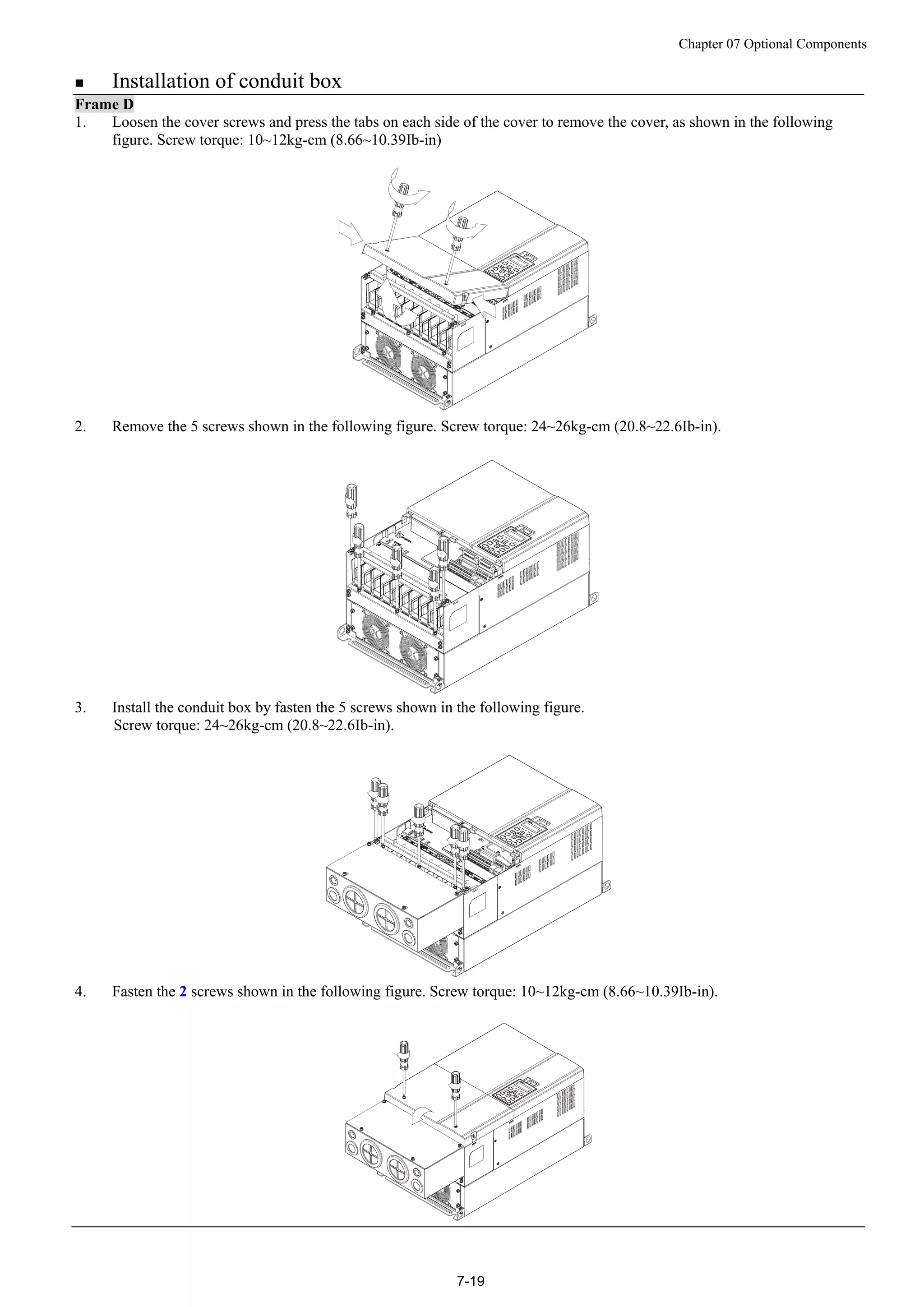 Chapter 07 Optional Components
7-19
 Installation of conduit box
Frame D
1. Loosen the cover screws and press the tabs on each side of the cover to remove the cover, as shown in the following
figure. Screw torque: 10~12kg-cm (8.66~10.39Ib-in)
2. Remove the 5 screws shown in the following figure. Screw torque: 24~26kg-cm (20.8~22.6Ib-in).
3. Install the conduit box by fasten the 5 screws shown in the following figure.
Screw torque: 24~26kg-cm (20.8~22.6Ib-in).
4. Fasten the 2 screws shown in the following figure. Screw torque: 10~12kg-cm (8.66~10.39Ib-in).
 