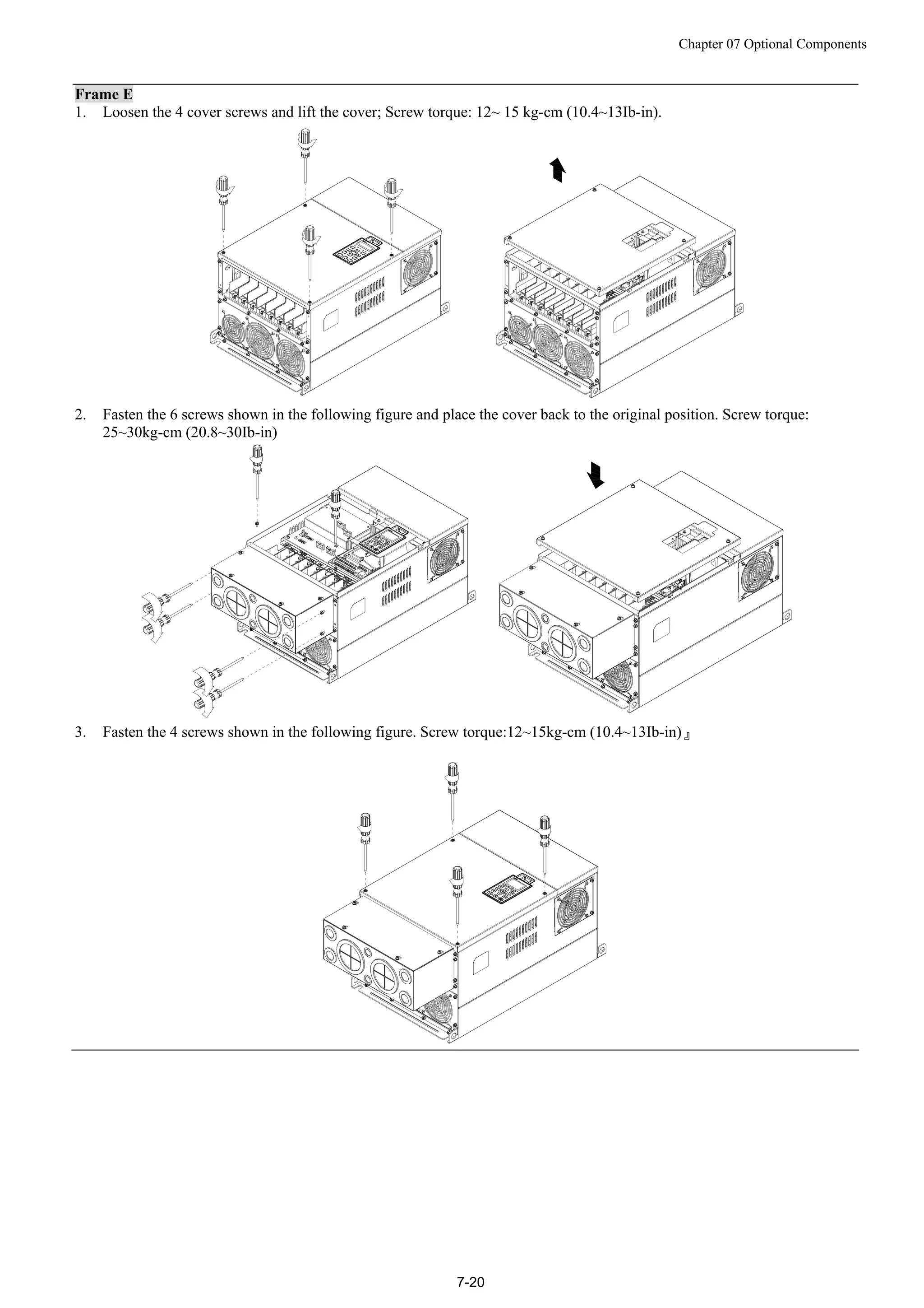 Chapter 07 Optional Components
7-20
Frame E
1. Loosen the 4 cover screws and lift the cover; Screw torque: 12~ 15 kg-cm (10.4~13Ib-in).
2. Fasten the 6 screws shown in the following figure and place the cover back to the original position. Screw torque:
25~30kg-cm (20.8~30Ib-in)
3. Fasten the 4 screws shown in the following figure. Screw torque:12~15kg-cm (10.4~13Ib-in)』
 