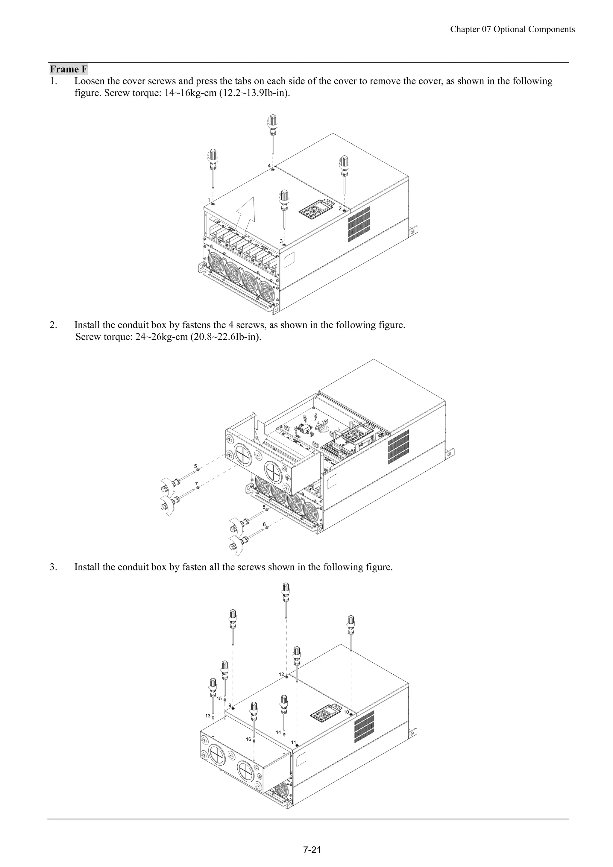 Chapter 07 Optional Components
7-21
Frame F
1. Loosen the cover screws and press the tabs on each side of the cover to remove the cover, as shown in the following
figure. Screw torque: 14~16kg-cm (12.2~13.9Ib-in).
2
3
4
1
2. Install the conduit box by fastens the 4 screws, as shown in the following figure.
Screw torque: 24~26kg-cm (20.8~22.6Ib-in).
5
6
7
8
3. Install the conduit box by fasten all the screws shown in the following figure.
9
10
11
12
13
14
15
16
 