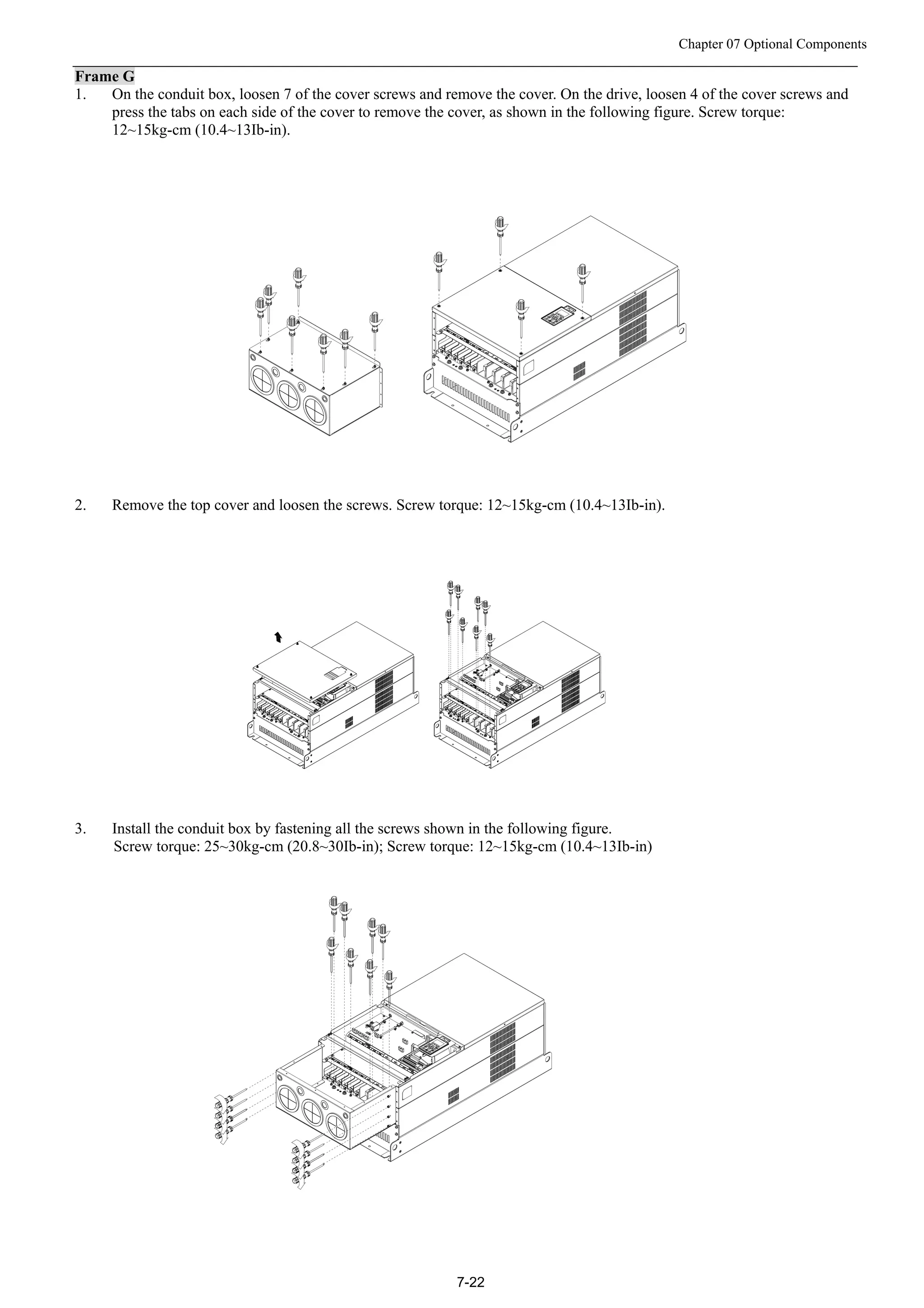 Chapter 07 Optional Components
7-22
Frame G
1. On the conduit box, loosen 7 of the cover screws and remove the cover. On the drive, loosen 4 of the cover screws and
press the tabs on each side of the cover to remove the cover, as shown in the following figure. Screw torque:
12~15kg-cm (10.4~13Ib-in).
2. Remove the top cover and loosen the screws. Screw torque: 12~15kg-cm (10.4~13Ib-in).
3. Install the conduit box by fastening all the screws shown in the following figure.
Screw torque: 25~30kg-cm (20.8~30Ib-in); Screw torque: 12~15kg-cm (10.4~13Ib-in)
 