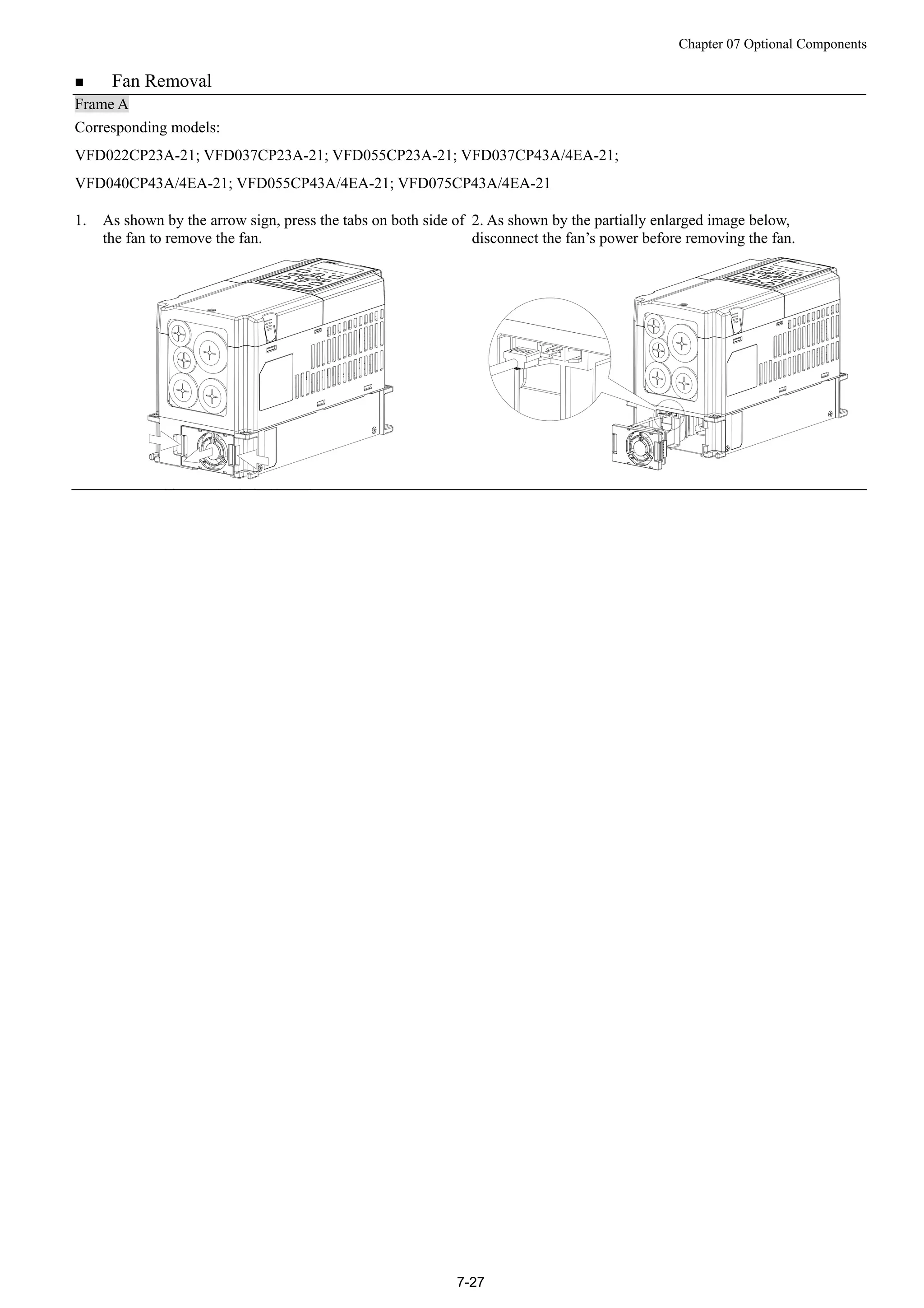 Chapter 07 Optional Components
7-27
 Fan Removal
Frame A
Corresponding models:
VFD022CP23A-21; VFD037CP23A-21; VFD055CP23A-21; VFD037CP43A/4EA-21;
VFD040CP43A/4EA-21; VFD055CP43A/4EA-21; VFD075CP43A/4EA-21
1. As shown by the arrow sign, press the tabs on both side of
the fan to remove the fan.
2. As shown by the partially enlarged image below,
disconnect the fan’s power before removing the fan.
 