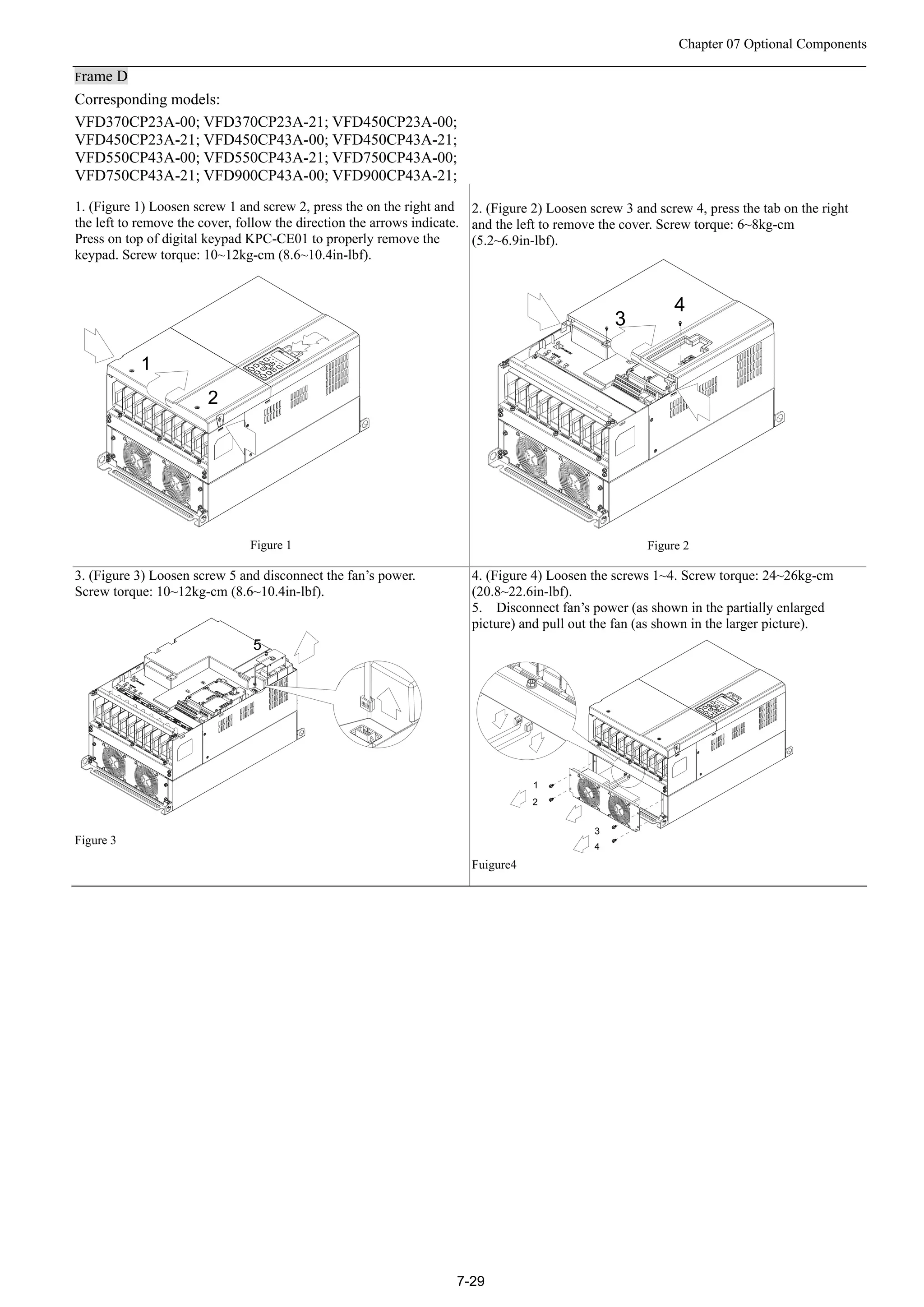 Chapter 07 Optional Components
7-29
Frame D
Corresponding models:
VFD370CP23A-00; VFD370CP23A-21; VFD450CP23A-00;
VFD450CP23A-21; VFD450CP43A-00; VFD450CP43A-21;
VFD550CP43A-00; VFD550CP43A-21; VFD750CP43A-00;
VFD750CP43A-21; VFD900CP43A-00; VFD900CP43A-21;
1. (Figure 1) Loosen screw 1 and screw 2, press the on the right and
the left to remove the cover, follow the direction the arrows indicate.
Press on top of digital keypad KPC-CE01 to properly remove the
keypad. Screw torque: 10~12kg-cm (8.6~10.4in-lbf).
1
2
Figure 1
2. (Figure 2) Loosen screw 3 and screw 4, press the tab on the right
and the left to remove the cover. Screw torque: 6~8kg-cm
(5.2~6.9in-lbf).
3
4
Figure 2
3. (Figure 3) Loosen screw 5 and disconnect the fan’s power.
Screw torque: 10~12kg-cm (8.6~10.4in-lbf).
5
Figure 3
4. (Figure 4) Loosen the screws 1~4. Screw torque: 24~26kg-cm
(20.8~22.6in-lbf).
5. Disconnect fan’s power (as shown in the partially enlarged
picture) and pull out the fan (as shown in the larger picture).
1
2
3
4
Fuigure4
 