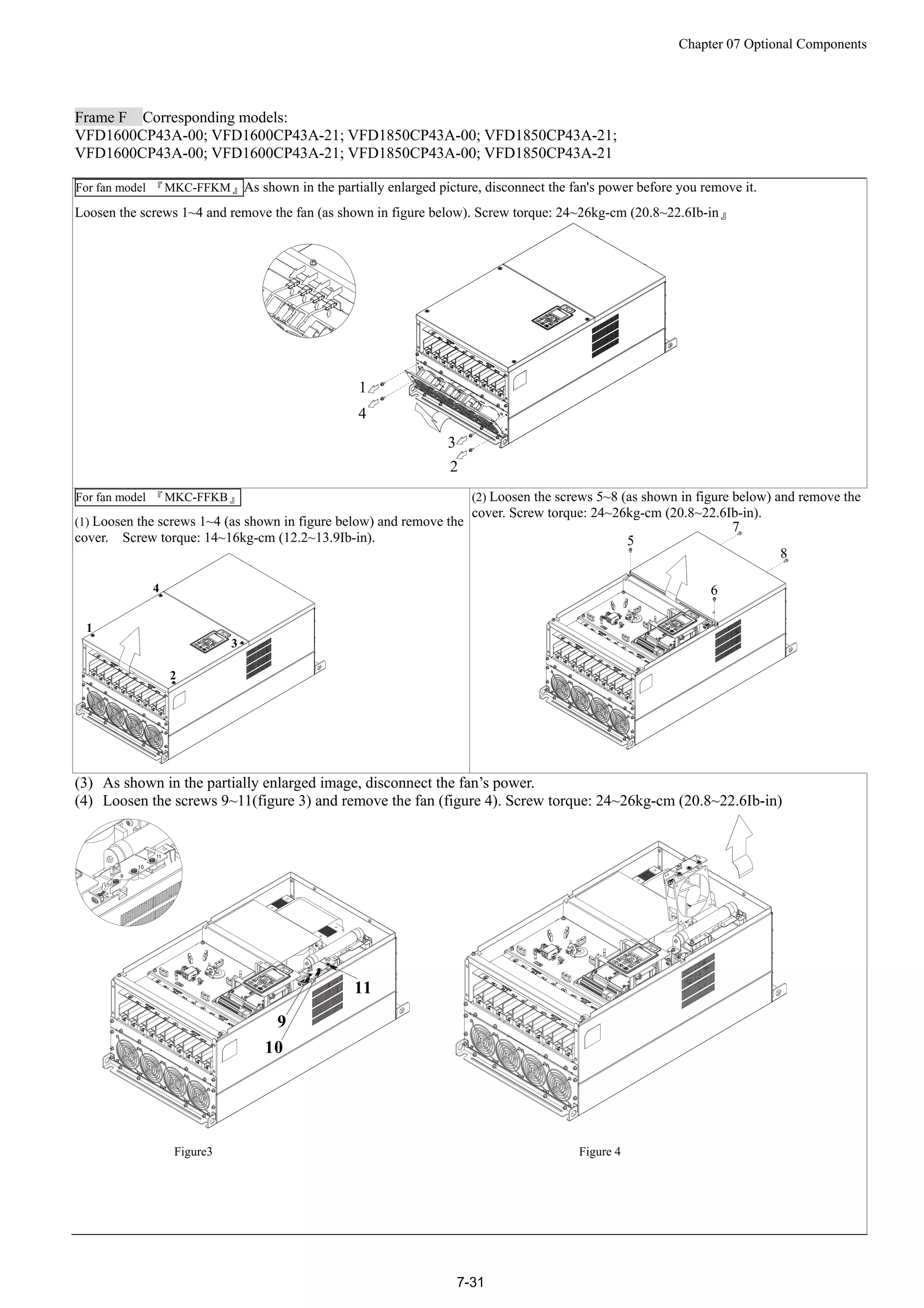 Chapter 07 Optional Components
7-31
Frame F Corresponding models:
VFD1600CP43A-00; VFD1600CP43A-21; VFD1850CP43A-00; VFD1850CP43A-21;
VFD1600CP43A-00; VFD1600CP43A-21; VFD1850CP43A-00; VFD1850CP43A-21
For fan model 『MKC-FFKM』As shown in the partially enlarged picture, disconnect the fan's power before you remove it.
Loosen the screws 1~4 and remove the fan (as shown in figure below). Screw torque: 24~26kg-cm (20.8~22.6Ib-in』
For fan model 『MKC-FFKB』
(1) Loosen the screws 1~4 (as shown in figure below) and remove the
cover. Screw torque: 14~16kg-cm (12.2~13.9Ib-in).
(2) Loosen the screws 5~8 (as shown in figure below) and remove the
cover. Screw torque: 24~26kg-cm (20.8~22.6Ib-in).
(3) As shown in the partially enlarged image, disconnect the fan’s power.
(4) Loosen the screws 9~11(figure 3) and remove the fan (figure 4). Screw torque: 24~26kg-cm (20.8~22.6Ib-in)
9
10
11
9
10
11
Figure3 Figure 4
 