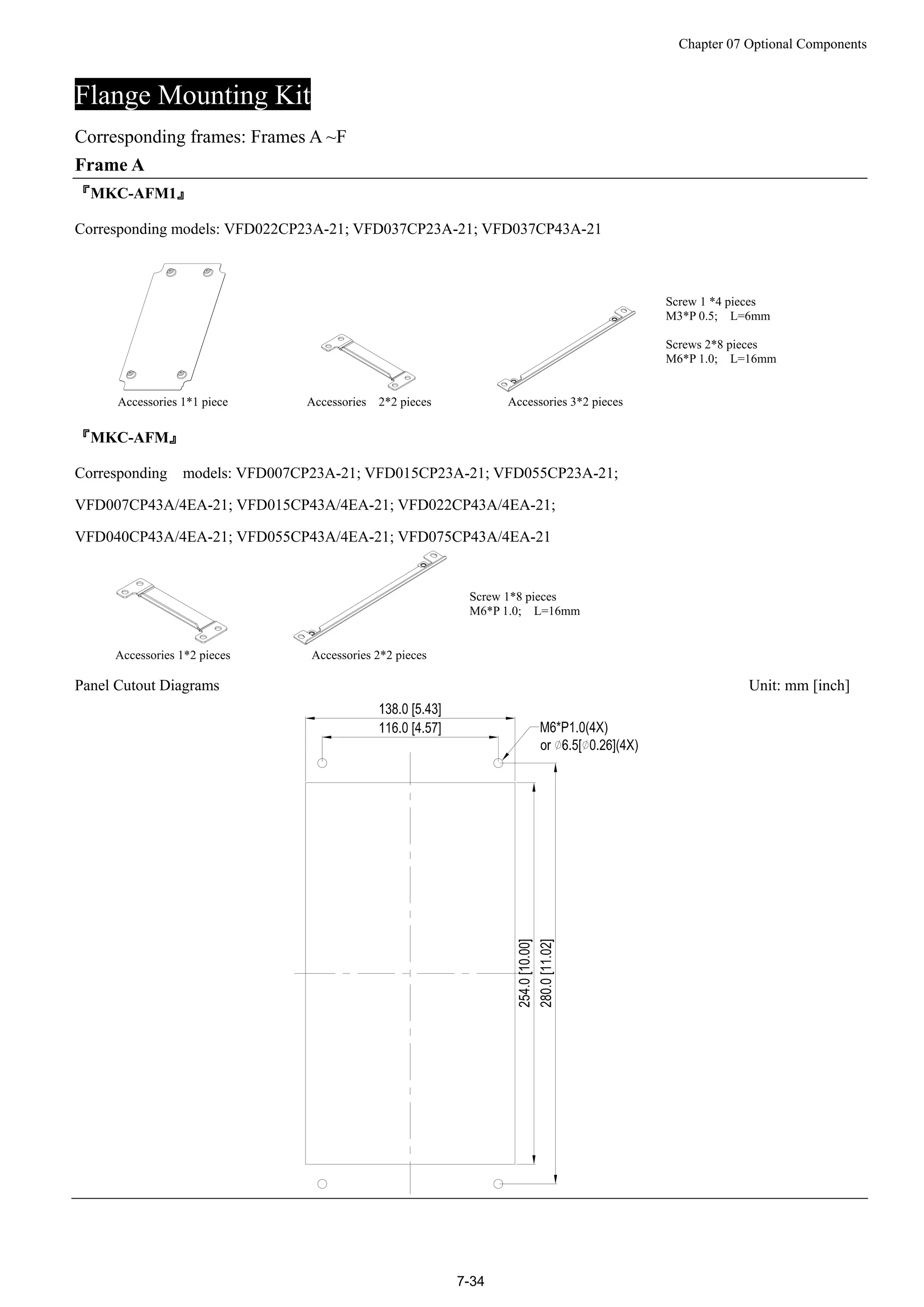 Chapter 07 Optional Components
7-34
Flange Mounting Kit
Corresponding frames: Frames A ~F
Frame A
『MKC-AFM1』
Corresponding models: VFD022CP23A-21; VFD037CP23A-21; VFD037CP43A-21
Accessories 1*1 piece Accessories 2*2 pieces Accessories 3*2 pieces
Screw 1 *4 pieces
M3*P 0.5; L=6mm
Screws 2*8 pieces
M6*P 1.0; L=16mm
『MKC-AFM』
Corresponding models: VFD007CP23A-21; VFD015CP23A-21; VFD055CP23A-21;
VFD007CP43A/4EA-21; VFD015CP43A/4EA-21; VFD022CP43A/4EA-21;
VFD040CP43A/4EA-21; VFD055CP43A/4EA-21; VFD075CP43A/4EA-21
Accessories 1*2 pieces Accessories 2*2 pieces
Screw 1*8 pieces
M6*P 1.0; L=16mm
Panel Cutout Diagrams Unit: mm [inch]
 