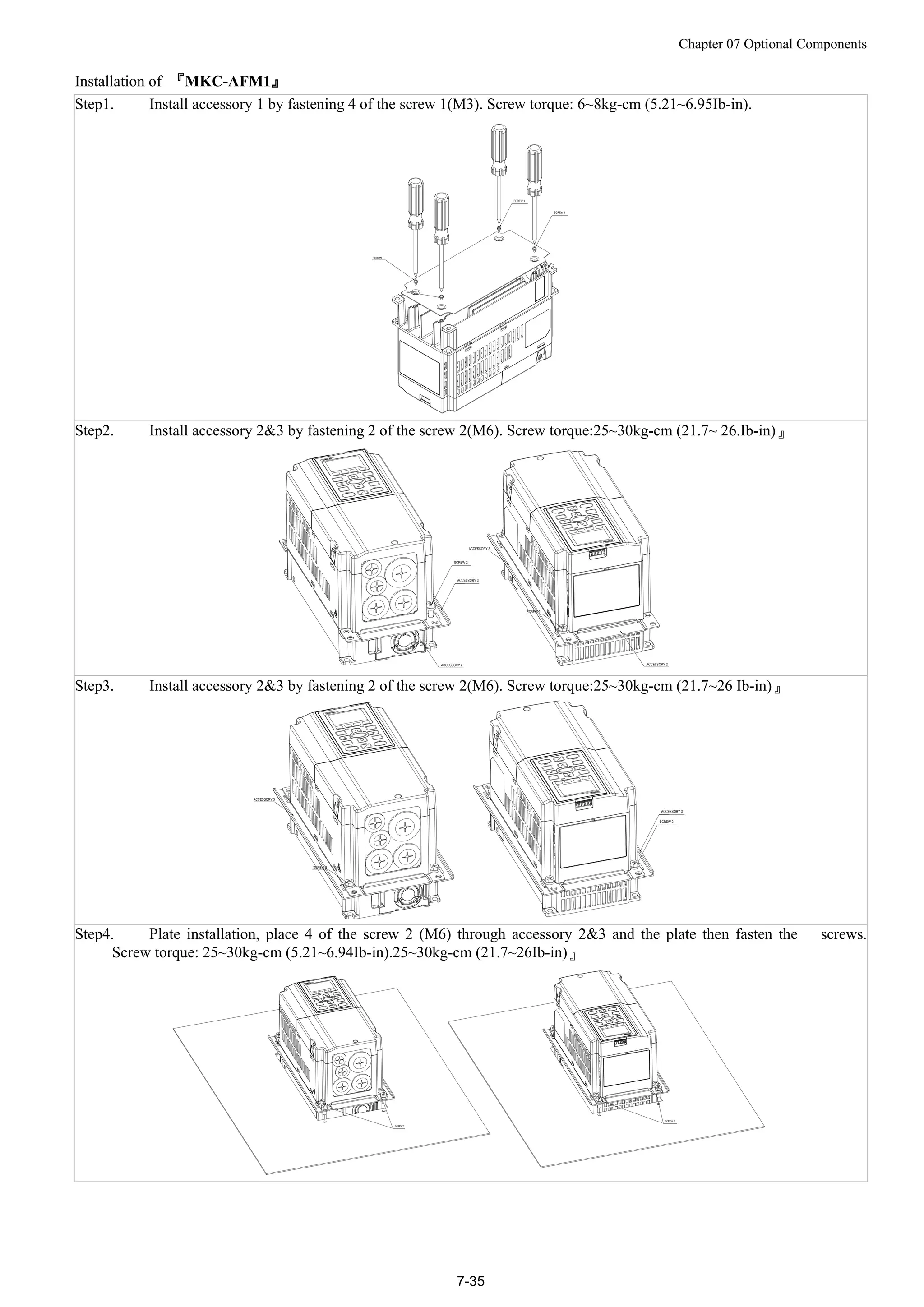 Chapter 07 Optional Components
7-35
Installation of 『MKC-AFM1』
Step1. Install accessory 1 by fastening 4 of the screw 1(M3). Screw torque: 6~8kg-cm (5.21~6.95Ib-in).
Step2. Install accessory 2&3 by fastening 2 of the screw 2(M6). Screw torque:25~30kg-cm (21.7~ 26.Ib-in)』
Step3. Install accessory 2&3 by fastening 2 of the screw 2(M6). Screw torque:25~30kg-cm (21.7~26 Ib-in)』
Step4. Plate installation, place 4 of the screw 2 (M6) through accessory 2&3 and the plate then fasten the screws.
Screw torque: 25~30kg-cm (5.21~6.94Ib-in).25~30kg-cm (21.7~26Ib-in)』
 