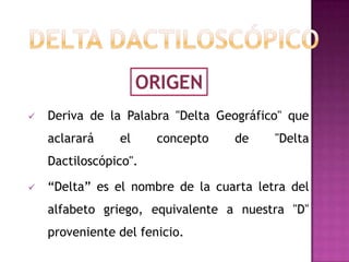 ORIGEN
   Deriva de la Palabra "Delta Geográfico" que
    aclarará    el     concepto   de     "Delta
    Dactiloscópico".

   “Delta” es el nombre de la cuarta letra del
    alfabeto griego, equivalente a nuestra "D"
    proveniente del fenicio.
 