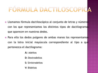    Llamamos fórmula dactiloscópica al conjunto de letras y números
    con los que representamos los distintos tipos de dactilogramas
    que aparecen en nuestros dedos.

   Para ello los dedos pulgares de ambas manos los representamos
    con la letra inicial mayúscula correspondiente al tipo a que
    pertenezca el dactilograma:

                 A: Adeltos
                 D: Dextrodeltos

                 S: Sinistrodeltos

                 V: Bideltos
 