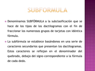    Denominamos SUBFÓRMULA a la subclasificación que se
    hace de los tipos de los dactilogramas con el fin de
    fraccionar los numerosos grupos de tarjetas con idéntica
    fórmula.
   La subfórmula se establece basándonos en una serie de
    caracteres secundarios que presentan los dactilogramas.
    Estos caracteres se reflejan en el denominador del
    quebrado, debajo del signo correspondiente a la fórmula
    de cada dedo.
 