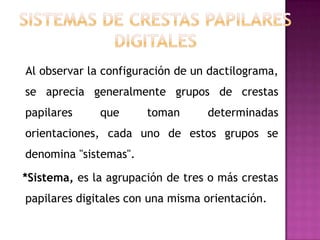 Al observar la configuración de un dactilograma,
se aprecia generalmente grupos de crestas
papilares     que      toman      determinadas
orientaciones, cada uno de estos grupos se
denomina "sistemas".

*Sistema, es la agrupación de tres o más crestas
papilares digitales con una misma orientación.
 