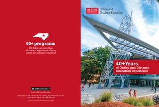 Venture IV, Suite 236 1730 Varsity Drive | Raleigh, NC 27695 online.ncsu.edu
919.515.9030 or 866.GO.STATE (866.467.8283)
90+ programs
NC State has more than
40 years of experience offering
online and distance education
40+Years
of Online and Distance
Education Experience
750 copies of this public document were printed at a cost of $1.57 per copy.
Online and Distance Education
 