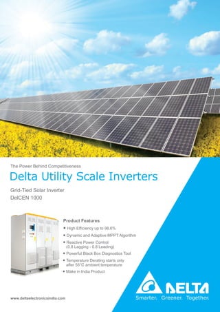 Grid-Tied Solar Inverter
DelCEN 1000
Delta Utility Scale Inverters
The Power Behind Competitiveness
www.deltaelectronicsindia.com
Product Features
● High Efficiency up to 98.6%
● Dynamic and Adaptive MPPT Algorithm
● Reactive Power Control
(0.8 Lagging - 0.8 Leading)
● Powerful Black Box Diagnostics Tool
● Temperature Derating starts only
after 55°C ambient temperature
● Make in India Product
 