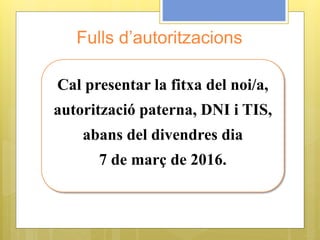 Fulls d’autoritzacions
Cal presentar la fitxa del noi/a,
autorització paterna, DNI i TIS,
abans del divendres dia
7 de març de 2016.
 