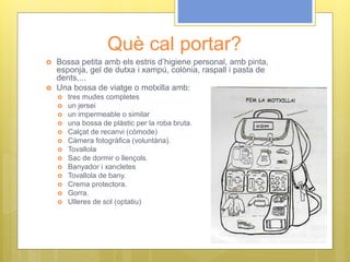 Què cal portar?
 Bossa petita amb els estris d’higiene personal, amb pinta,
esponja, gel de dutxa i xampú, colònia, raspall i pasta de
dents,...
 Una bossa de viatge o motxilla amb:
 tres mudes completes
 un jersei
 un impermeable o similar
 una bossa de plàstic per la roba bruta.
 Calçat de recanvi (còmode)
 Càmera fotogràfica (voluntària).
 Tovallola
 Sac de dormir o llençols.
 Banyador i xancletes
 Tovallola de bany.
 Crema protectora.
 Gorra.
 Ulleres de sol (optatiu)
 
