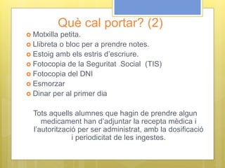 Què cal portar? (2)
 Motxilla petita.
 Llibreta o bloc per a prendre notes.
 Estoig amb els estris d’escriure.
 Fotocopia de la Seguritat Social (TIS)
 Fotocopia del DNI
 Esmorzar
 Dinar per al primer dia
Tots aquells alumnes que hagin de prendre algun
medicament han d’adjuntar la recepta mèdica i
l’autorització per ser administrat, amb la dosificació
i periodicitat de les ingestes.
 