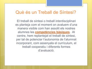 Què és un Treball de Síntesi?
El treball de síntesi o treball interdisciplinari
es planteja com el moment on avaluem d’una
manera visible com han assolit els nostres
alumnes les competències bàsiques. Al
centre, hem replantejat el treball de síntesi,
per tal de potenciar l’autonomia de l’alumnat
incorporant, com assenyala el currículum, el
treball cooperatiu i diferents formes
d’avaluació.
 