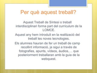 Per què aquest treball?
Aquest Treball de Síntesi o treball
interdisciplinari forma part del currículum de la
LOMCE.
Aquest any hem introduït en la realització del
treball les noves tecnologies.
Els alumnes hauran de fer un treball de camp
recollint informació, ja sigui a través de
fotografies, apunts, vídeos, àudios,… que
posteriorment treballaran amb la guia de la
webquest.
 