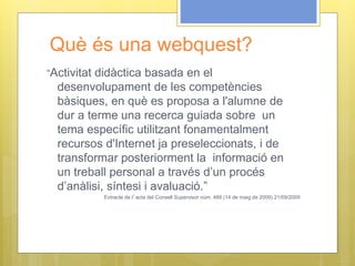 Què és una webquest?
“Activitat didàctica basada en el
desenvolupament de les competències
bàsiques, en què es proposa a l'alumne de
dur a terme una recerca guiada sobre un
tema específic utilitzant fonamentalment
recursos d'Internet ja preseleccionats, i de
transformar posteriorment la informació en
un treball personal a través d’un procés
d’anàlisi, síntesi i avaluació.”
Extracte de l’acta del Consell Supervisor núm. 489 (14 de maig de 2009) 21/09/2009
 