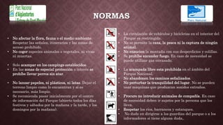 NORMAS
• No afectar la flora, fauna o el medio ambiente.
Respetar las señales, itinerarios y las zonas de
acceso prohibido.
• No coger especies animales o vegetales, ni vivas
ni muertas.
• Solo acampar en los campings establecidos.
• En las zonas de especial protección o interés se
prohíbe llevar perros sin atar.
• No lanzar papeles, ni plásticos, ni latas. Dejar el
terreno limpio como lo encuentran y si es
necesario, más limpio.
• Se recomienda pasar inicialmente por el centro
de información del Parque (abierto todos los días
festivos y sábados por la mañana y la tarde, y los
domingos por la mañana).
• La circulación de vehículos y bicicletas en el interior del
Parque es restringida.
• No se permite la caza, la pesca ni la captura de ningún
animal.
• No ensucien la montaña con sus desperdicios y colillas.
• Se prohíbe encender fuego. En caso de necesidad se
puede utilizar gas envasado.
• La acampada libre esta prohibida en el ámbito del
Parque Nacional.
• No abandonen los caminos señalizados.
• No perturbar la tranquilidad del lugar. No se pueden
usar maquinas que produzcan sonidos extraños.
• Procure no introducir animales de compañía. En caso
de necesidad deben ir sujetos por la persona que los
lleva.
• Respetar los ríos, barrancos y estanques.
• No dude en dirigirse a los guardias del parque o a los
informadores si tiene alguna duda,.
 