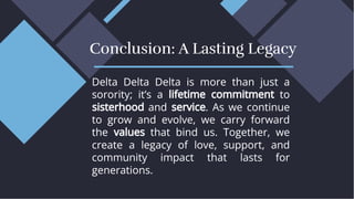 Delta Delta Delta is more than just a
sorority; it’s a lifetime commitment to
sisterhood and service. As we continue
to grow and evolve, we carry forward
the values that bind us. Together, we
create a legacy of love, support, and
community impact that lasts for
generations.
Delta Delta Delta is more than just a
sorority; it’s a lifetime commitment to
sisterhood and service. As we continue
to grow and evolve, we carry forward
the values that bind us. Together, we
create a legacy of love, support, and
community impact that lasts for
generations.
Conclusion: A Lasting Legacy
Conclusion: A Lasting Legacy
 