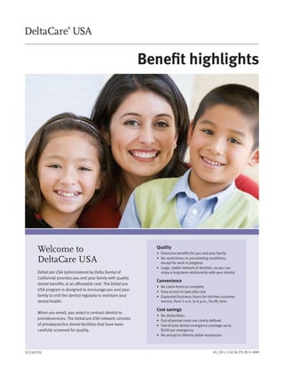 Benefit highlights




      Welcome to                                                 Quality
                                                                 •	 Extensive	benefits	for	you	and	your	family

      DeltaCare USA                                              •	 	 o	restrictions	on	pre-existing	conditions,	
                                                                    N
                                                                    except	for	work	in	progress
                                                                 •	 	 arge,	stable	network	of	dentists,	so	you	can	
                                                                    L
      DeltaCare USA (administered by Delta Dental of                enjoy	a	long-term	relationship	with	your	dentist
      California) provides you and your family with quality
                                                                 Convenience
      dental benefits at an affordable cost. The DeltaCare
                                                                 •	 No	claim	forms	to	complete
      USA program is designed to encourage you and your          •	 	 asy	access	to	specialty	care
                                                                    E
      family to visit the dentist regularly to maintain your     •	 	 xpanded	business	hours	for	toll-free	customer	
                                                                    E
      dental health.                                                service, from 5 a.m. to 6 p.m., Pacific time

                                                                 Cost savings
      When you enroll, you select a contract dentist to
                                                                 •	 No	deductibles
      provideservices. The DeltaCare USA network consists        •	 Out-of-pocket	costs	are	clearly	defined
      of privatepractice dental facilities that have been        •	 	 ut-of-area	dental	emergency	coverage	up	to	
                                                                    O
      carefully screened for quality.                               $100 per emergency
                                                                 •	 No	annual	or	lifetime	dollar	maximums



SCCA(STD)                                                                                            HL_DCU_CA15B_V9_09.15.2009
 