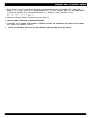 Limitations and Exclusions of Benefits

13. Dental expenses incurred in connection with any dental or orthodontic procedure started before the Enrollee's eligibility with the
    DeltaCare USA program. Examples include: teeth prepared for crowns, root canals in progress, full or partial dentures for which an
    impression has been taken and orthodontics unless qualified for the orthodontic treatment in progress provision.

14. Lost, stolen or broken orthodontic appliances.

15. Changes in orthodontic treatment necessitated by accident of any kind.

16. Myofunctional and parafunctional appliances and/or therapies.

17. Composite or ceramic brackets, lingual adaptation of orthodontic bands and other specialized or cosmetic alternatives to standard
    fixed and removable orthodontic appliances.

18. Treatment or appliances that are provided by a Dentist whose practice specializes in prosthodontic services.




                                                                    11
 