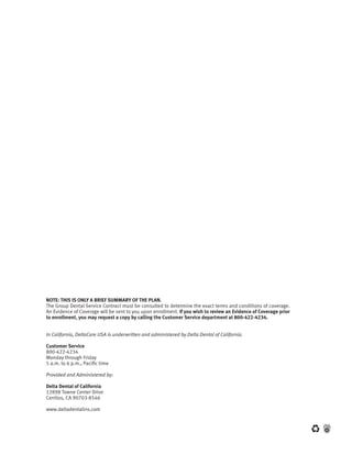 NOTE: THIS IS ONLY A BRIEF SUMMARY OF THE PLAN.
The	Group	Dental	Service	Contract	must	be	consulted	to	determine	the	exact	terms	and	conditions	of	coverage.	   	
An	Evidence	of	Coverage	will	be	sent	to	you	upon	enrollment.	If you wish to review an Evidence of Coverage prior
to enrollment, you may request a copy by calling the Customer Service department at 800-422-4234.


In California, DeltaCare USA is underwritten and administered by Delta Dental of California.

Customer Service
800-422-4234
Monday through Friday
5 a.m. to 6 p.m., Pacific time

Provided and Administered by:

Delta Dental of California
12898	Towne	Center	Drive
Cerritos,	CA	90703-8546

www.deltadentalins.com
 