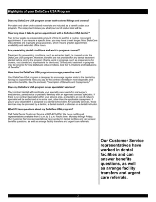 Highlights of your DeltaCare USA Program

Does my DeltaCare USA program cover tooth-colored fillings and crowns?

Porcelain and other tooth-colored materials are included as a benefit under your
program. The copayment shows you what your out of pocket cost will be.

How long does it take to get an appointment with a DeltaCare USA dentist?

Two to four weeks is a reasonable amount of time to wait for a routine, non-urgent
appointment. If you require a specific time, you may have to wait longer. Most DeltaCare
USA dentists are in private group practices, which means greater appointment
availability and extended office hours.

Are pre-existing dental conditions and work in progress covered?

Treatment for pre-existing conditions, such as extracted teeth, is covered under the
DeltaCare USA program. However, benefits are not provided for any dental treatment
started before joining the program (that is, work in progress, such as preparations for
crowns, root canals and impressions for dentures). Orthodontic treatment in progress
may be covered for new DeltaCare USA enrollees. See the "Limitations and Exclusions
of Benefits."

How does the DeltaCare USA program encourage preventive care?

Your DeltaCare USA program is designed to encourage regular visits to the dentist by
having no copayments (fees you pay to the contract dentist) on most diagnostic and
preventive benefits. See the enclosed "Description of Benefits and Copayments."

Does my DeltaCare USA program cover specialists' services?

Your contract dentist will coordinate your specialty care needs for oral surgery,
endodontics, periodontics or pediatric dentistry with an approved contract specialist. If
there is no contract specialist within your service area, a referral to an out-of-network
specialist will be authorized at no extra cost, other than the applicable copayment. If
you or your dependent is assigned to a dental school clinic for specialty services, those      e
                                                                                               e




services may be provided by a dentist, a dental student, a clinician or a dental instructor.

What if I have questions about my DeltaCare USA program?

Call Delta Dental Customer Service at 800-422-4234. We have multilingual
representatives available from 5 a.m. to 6 p.m. Pacific time, Monday through Friday.
Our Customer Service representatives have worked in dental facilities and can answer
benefits questions, as well as arrange facility transfers and urgent care referrals.




                                                                                                   Our Customer Service
                                                                                                   representatives have
                                                                                                   worked in dental
                                                                                                   facilities and can
                                                                                                   answer benefits
                                                                                                   questions, as well
                                                                                                   as arrange facility
                                                                                                   transfers and urgent
                                                                                                   care referrals.



                                                                       2
 