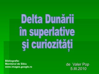 de  Valer Pop 5.III.2010 Delta Dunării  în superlative şi curiozităţi  Bibliografie:  Monitorul de Sibiu www.images.google.ro 