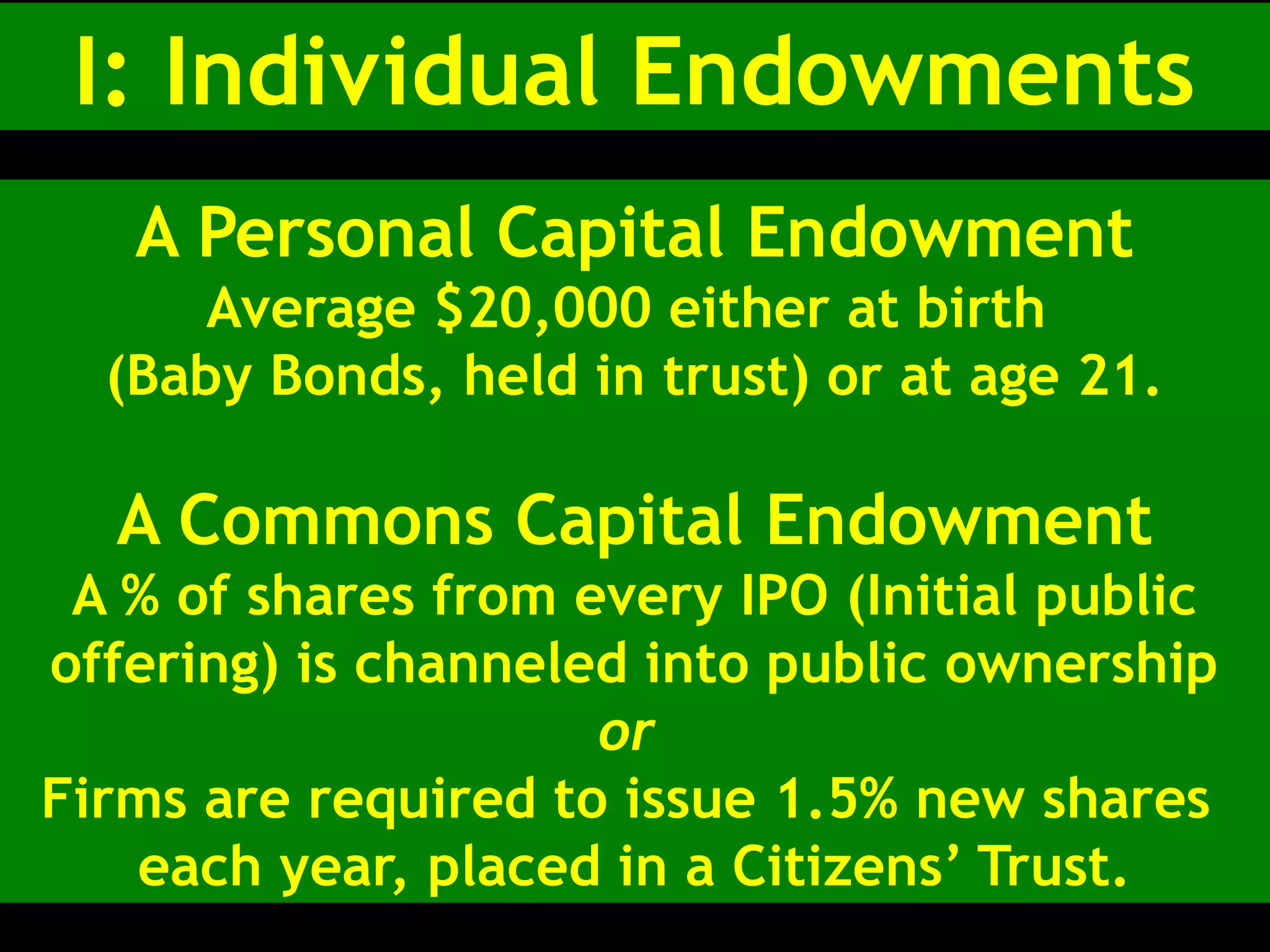 I: Individual Endowments
A Personal Capital Endowment
Average $20,000 either at birth
(Baby Bonds, held in trust) or at age 21.
A Commons Capital Endowment
A % of shares from every IPO (Initial public
offering) is channeled into public ownership
or
Firms are required to issue 1.5% new shares
each year, placed in a Citizens’ Trust.
 